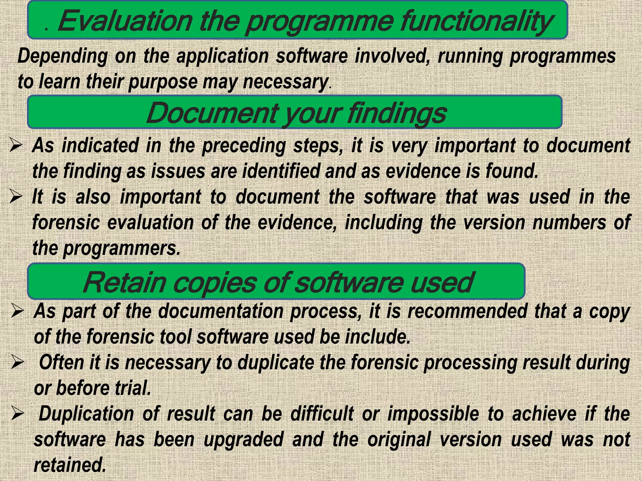 . Evaluation the programme functionality
Depending on the application software involved, running programmes
to learn their purpose may necessary.
Document your findings
 As indicated in the preceding steps, it is very important to document
the finding as issues are identified and as evidence is found.
 It is also important to document the software that was used in the
forensic evaluation of the evidence, including the version numbers of
the programmers.
Retain copies of software used
 As part of the documentation process, it is recommended that a copy
of the forensic tool software used be include.
 Often it is necessary to duplicate the forensic processing result during
or before trial.
 Duplication of result can be difficult or impossible to achieve if the
software has been upgraded and the original version used was not
retained.
 
