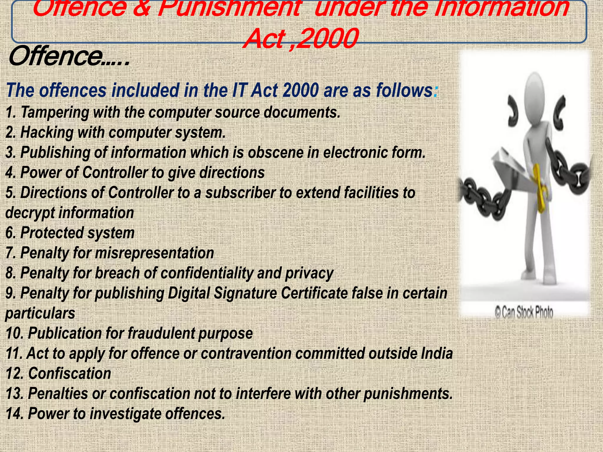 Offence & Punishment under the Information
Act ,2000
Offence…..
The offences included in the IT Act 2000 are as follows:
1. Tampering with the computer source documents.
2. Hacking with computer system.
3. Publishing of information which is obscene in electronic form.
4. Power of Controller to give directions
5. Directions of Controller to a subscriber to extend facilities to
decrypt information
6. Protected system
7. Penalty for misrepresentation
8. Penalty for breach of confidentiality and privacy
9. Penalty for publishing Digital Signature Certificate false in certain
particulars
10. Publication for fraudulent purpose
11. Act to apply for offence or contravention committed outside India
12. Confiscation
13. Penalties or confiscation not to interfere with other punishments.
14. Power to investigate offences.
 
