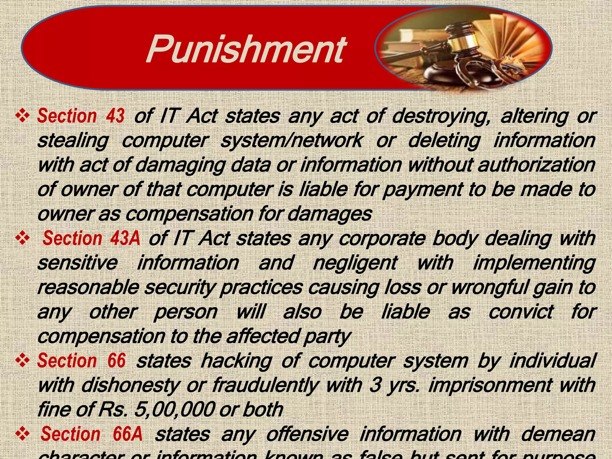 Punishment
 Section 43 of IT Act states any act of destroying, altering or
stealing computer system/network or deleting information
with act of damaging data or information without authorization
of owner of that computer is liable for payment to be made to
owner as compensation for damages
 Section 43A of IT Act states any corporate body dealing with
sensitive information and negligent with implementing
reasonable security practices causing loss or wrongful gain to
any other person will also be liable as convict for
compensation to the affected party
 Section 66 states hacking of computer system by individual
with dishonesty or fraudulently with 3 yrs. imprisonment with
fine of Rs. 5,00,000 or both
 Section 66A states any offensive information with demean
 