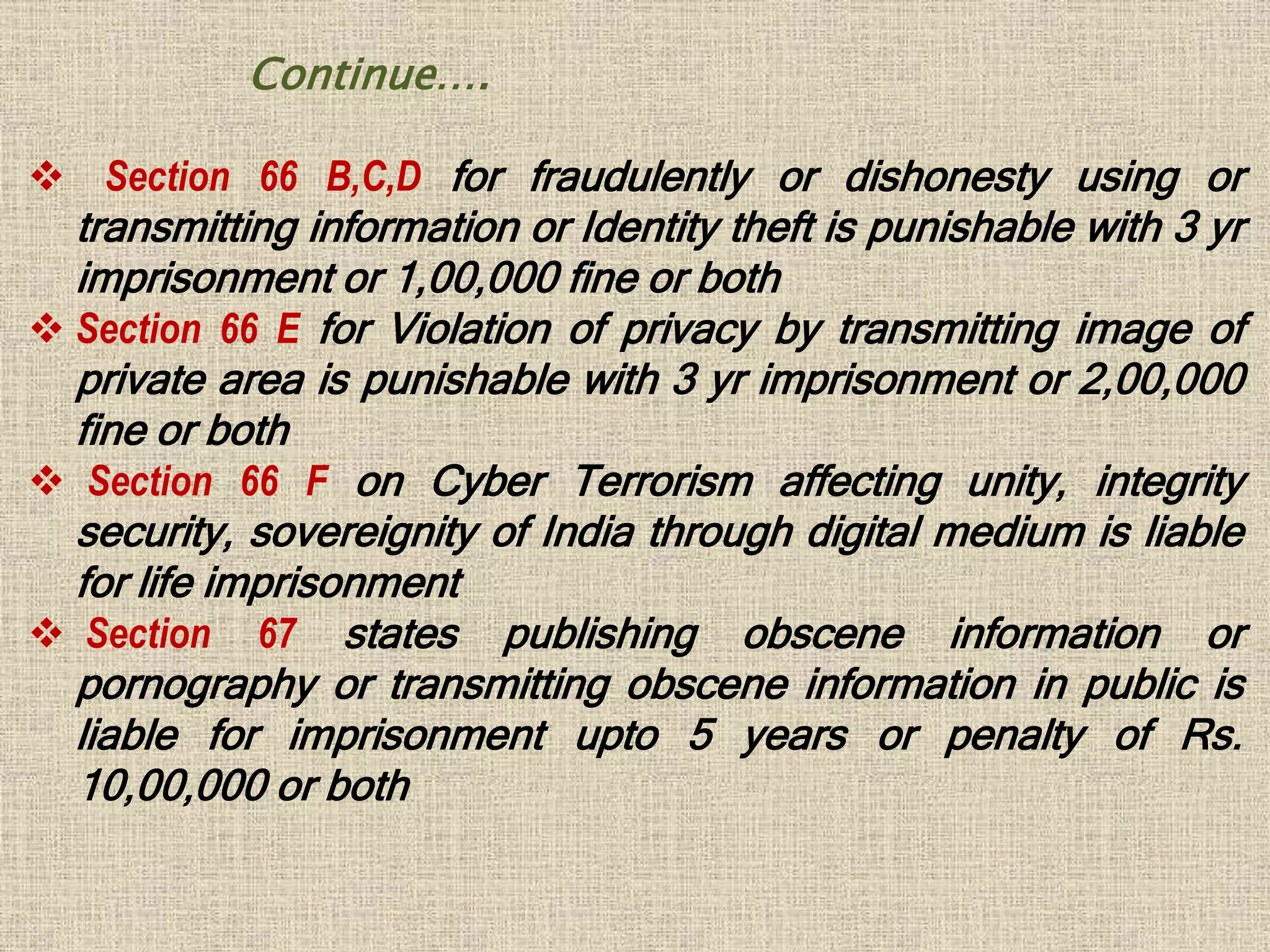  Section 66 B,C,D for fraudulently or dishonesty using or
transmitting information or Identity theft is punishable with 3 yr
imprisonment or 1,00,000 fine or both
 Section 66 E for Violation of privacy by transmitting image of
private area is punishable with 3 yr imprisonment or 2,00,000
fine or both
 Section 66 F on Cyber Terrorism affecting unity, integrity
security, sovereignity of India through digital medium is liable
for life imprisonment
 Section 67 states publishing obscene information or
pornography or transmitting obscene information in public is
liable for imprisonment upto 5 years or penalty of Rs.
10,00,000 or both
Continue….
 