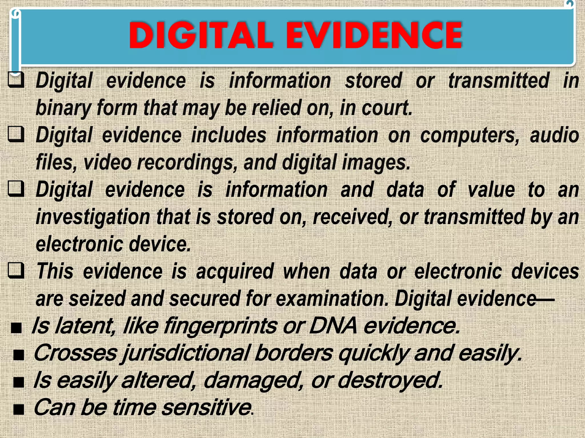 DIGITAL EVIDENCE
 Digital evidence is information stored or transmitted in
binary form that may be relied on, in court.
 Digital evidence includes information on computers, audio
files, video recordings, and digital images.
 Digital evidence is information and data of value to an
investigation that is stored on, received, or transmitted by an
electronic device.
 This evidence is acquired when data or electronic devices
are seized and secured for examination. Digital evidence—
■ Is latent, like fingerprints or DNA evidence.
■ Crosses jurisdictional borders quickly and easily.
■ Is easily altered, damaged, or destroyed.
■ Can be time sensitive.
 