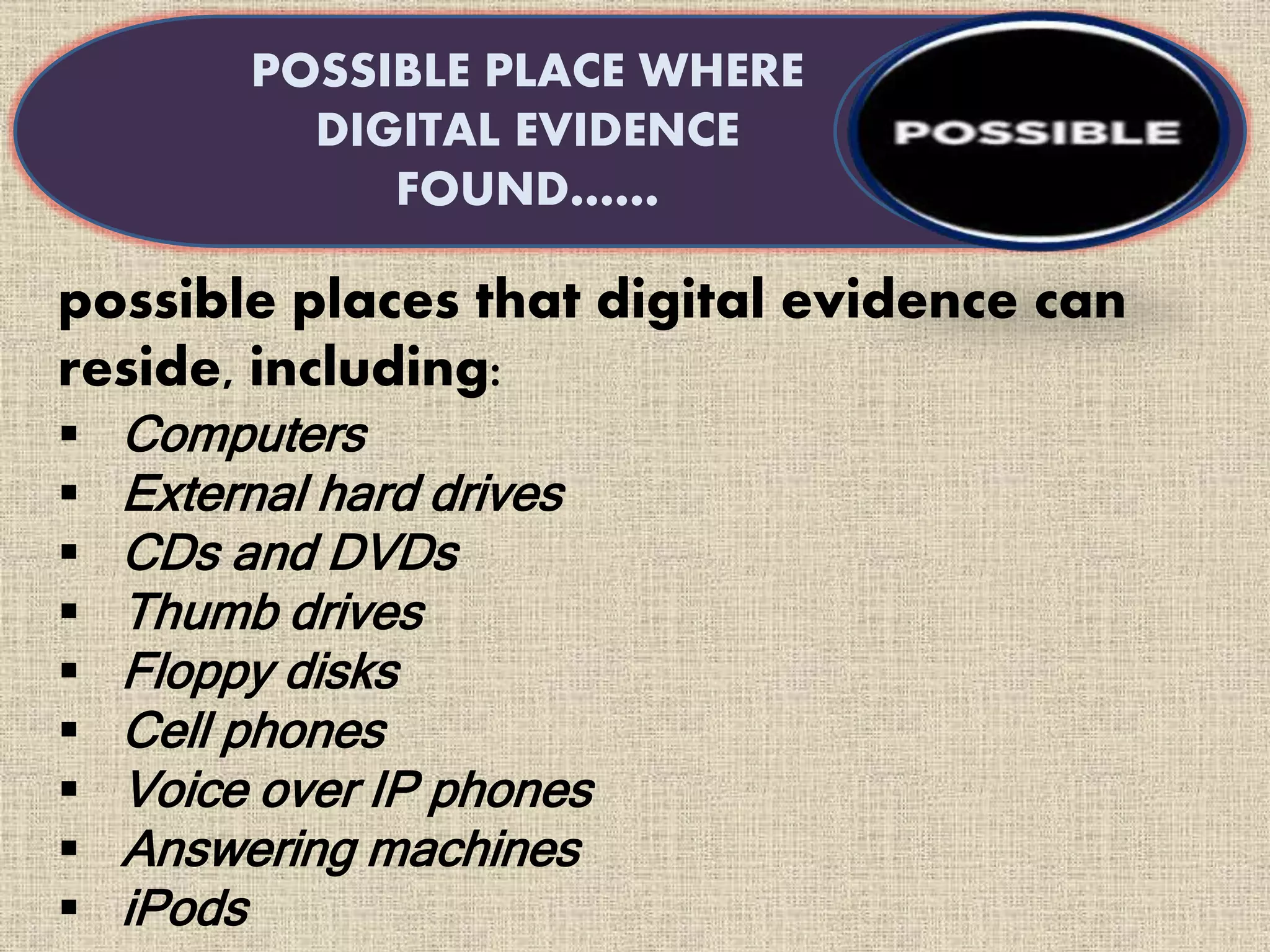 possible places that digital evidence can
reside, including:
 Computers
 External hard drives
 CDs and DVDs
 Thumb drives
 Floppy disks
 Cell phones
 Voice over IP phones
 Answering machines
 iPods
POSSIBLE PLACE WHERE
DIGITAL EVIDENCE
FOUND……
 