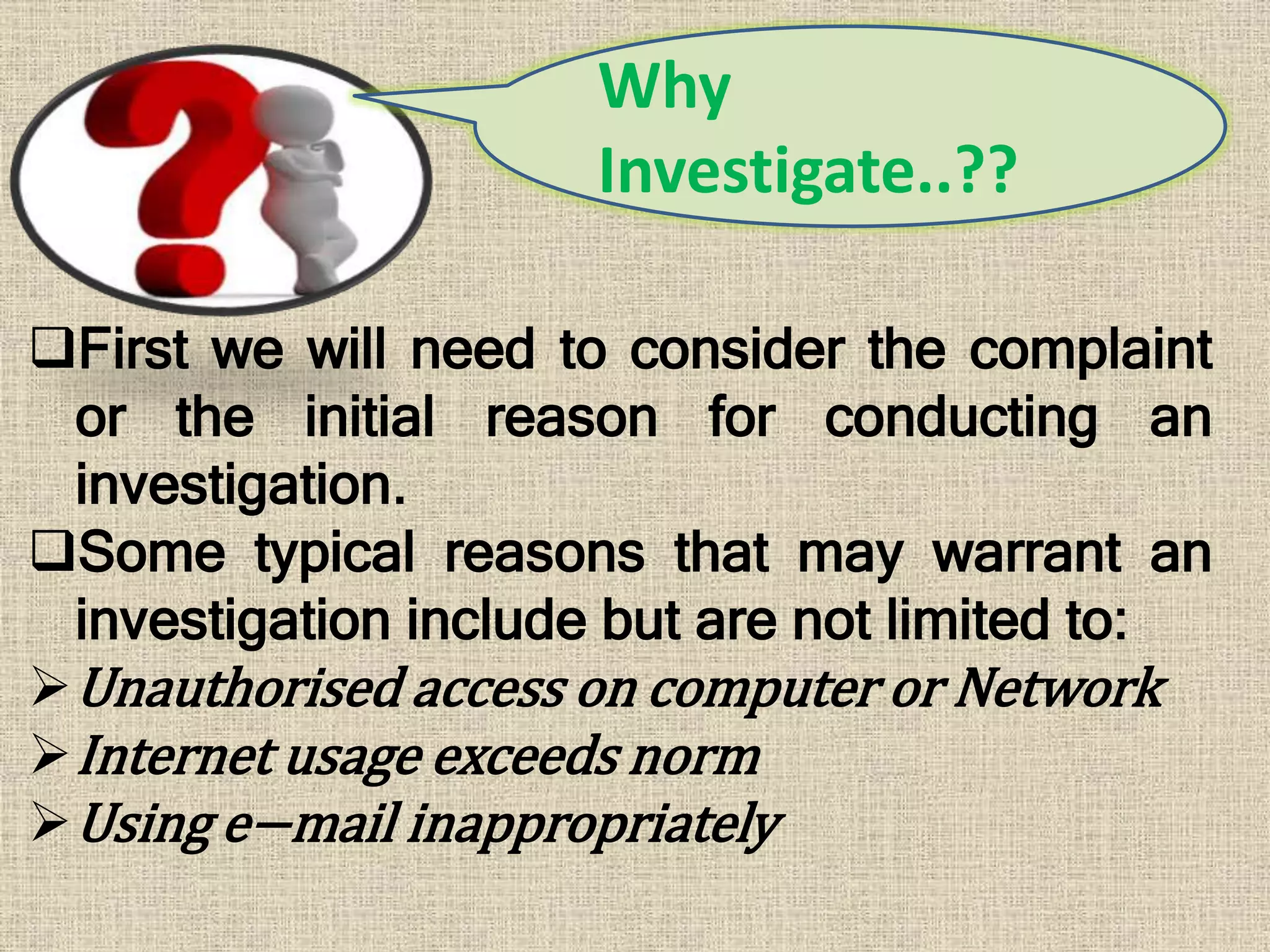 First we will need to consider the complaint
or the initial reason for conducting an
investigation.
Some typical reasons that may warrant an
investigation include but are not limited to:
Unauthorised access on computer or Network
Internet usage exceeds norm
Using e−mail inappropriately
Why
Investigate..??
 