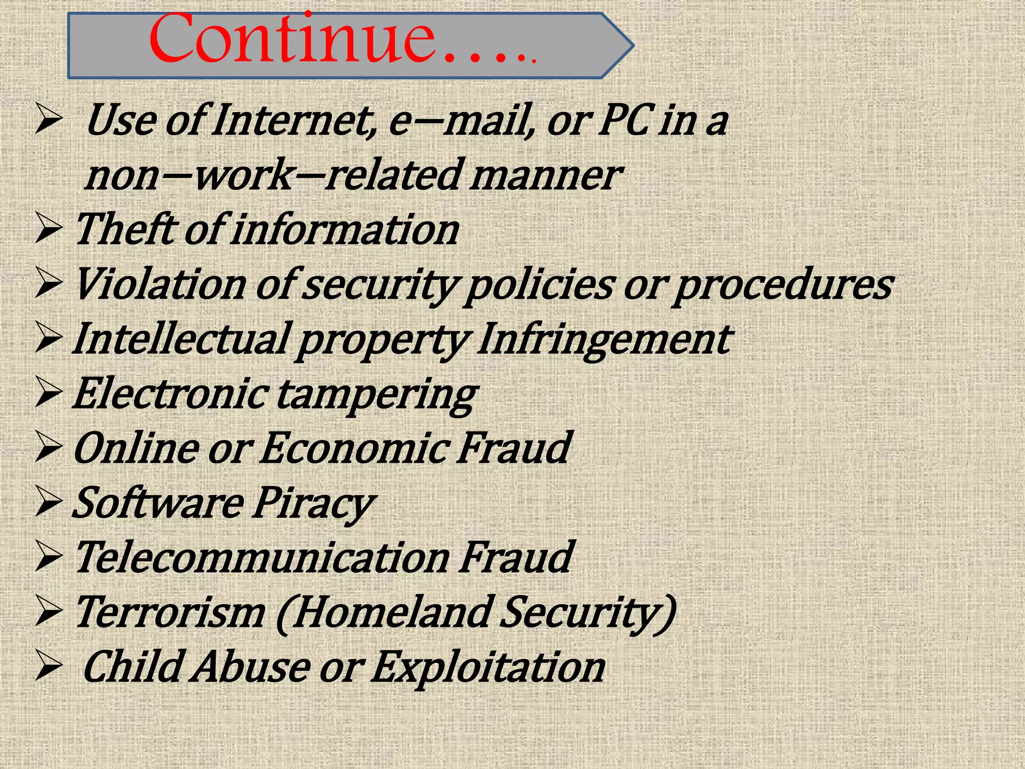  Use of Internet, e−mail, or PC in a
non−work−related manner
Theft of information
Violation of security policies or procedures
Intellectual property Infringement
Electronic tampering
Online or Economic Fraud
Software Piracy
Telecommunication Fraud
Terrorism (Homeland Security)
 Child Abuse or Exploitation
Continue…..
 