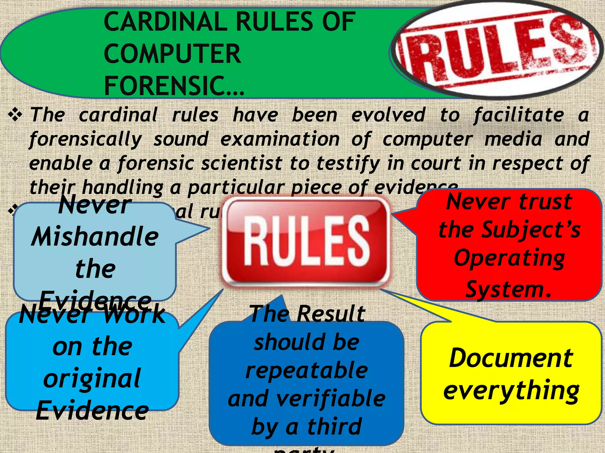 CARDINAL RULES OF
COMPUTER
FORENSIC…
 The cardinal rules have been evolved to facilitate a
forensically sound examination of computer media and
enable a forensic scientist to testify in court in respect of
their handling a particular piece of evidence.
 The five cardinal rules are…Never
Mishandle
the
EvidenceNever Work
on the
original
Evidence
Never trust
the Subject’s
Operating
System.
Document
everything
The Result
should be
repeatable
and verifiable
by a third
 