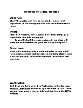 Analysis of Digital Images

Observe:
Study the photograph for one minute. Form an overall
impression of the photograph and then examine individual
items.


Infer:
Based on what you have observed, list three things you
might infer from this photograph.
    Do you think all the other students in the class will
make the same inferences you have ? Why or why not?


Questions:
What questions does this photograph raise in your mind?
Have students share their responses and bring closure with
a discussion about differences between observation and
inference.




Work Cited:
Bell, Lynn and Park, John C in Technology in the Secondary
Science Classroom. Published by NSTApress in 2008. (Note:
You may download a copy of this book for free at the NSTA
Website.)
 