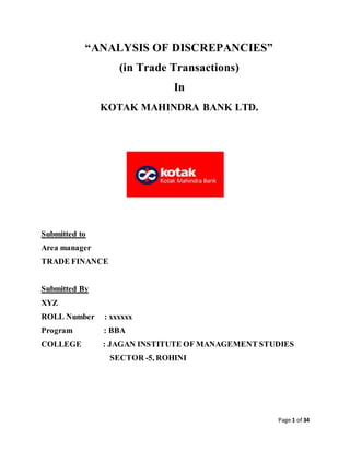 Page 1 of 34
“ANALYSIS OF DISCREPANCIES”
(in Trade Transactions)
In
KOTAK MAHINDRA BANK LTD.
Submitted to
Area manager
TRADE FINANCE
Submitted By
XYZ
ROLL Number : xxxxxx
Program : BBA
COLLEGE : JAGAN INSTITUTE OF MANAGEMENT STUDIES
SECTOR -5, ROHINI
 