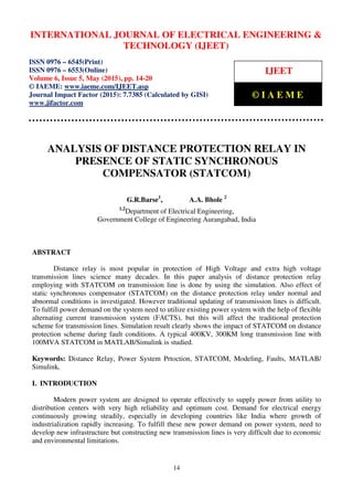 International Journal of Electrical Engineering and Technology (IJEET), ISSN 0976 – 6545(Print),
ISSN 0976 – 6553(Online) Volume 6, Issue 5, May (2015), pp. 14-20 © IAEME
14
ANALYSIS OF DISTANCE PROTECTION RELAY IN
PRESENCE OF STATIC SYNCHRONOUS
COMPENSATOR (STATCOM)
G.R.Barse1
, A.A. Bhole 2
1,2
Department of Electrical Engineering,
Government College of Engineering Aurangabad, India
ABSTRACT
Distance relay is most popular in protection of High Voltage and extra high voltage
transmission lines science many decades. In this paper analysis of distance protection relay
employing with STATCOM on transmission line is done by using the simulation. Also effect of
static synchronous compensator (STATCOM) on the distance protection relay under normal and
abnormal conditions is investigated. However traditional updating of transmission lines is difficult.
To fulfill power demand on the system need to utilize existing power system with the help of flexible
alternating current transmission system (FACTS), but this will affect the traditional protection
scheme for transmission lines. Simulation result clearly shows the impact of STATCOM on distance
protection scheme during fault conditions. A typical 400KV, 300KM long transmission line with
100MVA STATCOM in MATLAB/Simulink is studied.
Keywords: Distance Relay, Power System Prtoction, STATCOM, Modeling, Faults, MATLAB/
Simulink.
I. INTRODUCTION
Modern power system are designed to operate effectively to supply power from utility to
distribution centers with very high reliability and optimum cost. Demand for electrical energy
continuously growing steadily, especially in developing countries like India where growth of
industrialization rapidly increasing. To fulfill these new power demand on power system, need to
develop new infrastructure but constructing new transmission lines is very difficult due to economic
and environmental limitations.
INTERNATIONAL JOURNAL OF ELECTRICAL ENGINEERING &
TECHNOLOGY (IJEET)
ISSN 0976 – 6545(Print)
ISSN 0976 – 6553(Online)
Volume 6, Issue 5, May (2015), pp. 14-20
© IAEME: www.iaeme.com/IJEET.asp
Journal Impact Factor (2015): 7.7385 (Calculated by GISI)
www.jifactor.com
IJEET
© I A E M E
 