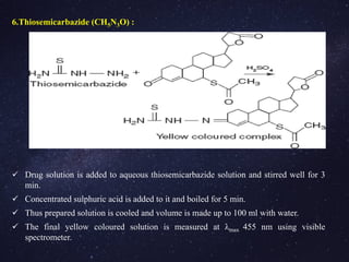 6.Thiosemicarbazide (CH5N3O) :
 Drug solution is added to aqueous thiosemicarbazide solution and stirred well for 3
min.
 Concentrated sulphuric acid is added to it and boiled for 5 min.
 Thus prepared solution is cooled and volume is made up to 100 ml with water.
 The final yellow coloured solution is measured at λmax 455 nm using visible
spectrometer.
 