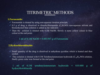 TITRIMETRIC METHODS
1.Furosemide:
 Furosemide is titrated by using non-aqueous titration principle.
 0.5 g of drug is dissolved in dimethylformamide (C3H7NO) non-aqueous solvent and
bromothymol blue solution is added as the indicator.
 Then the solution is titrated with 0.1M NaOH. Slowly it turns yellow colour to blue
colour at the end point.
1 ml of 0.1M NaOH ≡ 0.003307 g of Furosemide
2.Hydrochlorothiazide:
 Small quantity of the drug is dissolved in anhydrous pyridine which is heated and then
cooled.
 This solution is titrated with 0.1M Tetrabutylammonium hydroxide (C16H37NO) solution.
finally green color was formed at the end point.
1 ml of 0.1M tetrabutylammonium hydroxide ≡ 0.01488 g of
hydrochlorothiazide
 