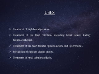 USES
 Treatment of high blood pressure.
 Treatment of the fluid retention( including heart failure, kidney
failure, cirrhosis).
 Treatment of the heart failure( Spironolactone and Eplerenone).
 Prevention of calcium kidney stones.
 Treatment of renal tubular acidosis.
 