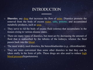 INTRODUCTION
o Diuretics, any drug that increases the flow of urine. Diuretics promote the
removal from the body of excess water, salts, poisons, and accumulated
metabolic products, such as urea.
o They serve to rid the body of excess fluid (edema) that accumulates in the
tissues owing to various disease states.
o There are many types of diuretics, but most act by decreasing the amount of
fluid that is reabsorbed by the tubules of the kidneys, whence the fluid
passes back into the blood.
o The most widely used diuretics, the benzothiadiazides (e.g., chlorothiazide)
o They are more convenient than some other diuretics in that they can be
taken orally in the form of pills. These drugs are also used to reduce high
blood pressure(hypertension).
 