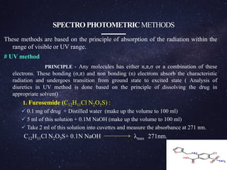 SPECTROPHOTOMETRIC METHODS
These methods are based on the principle of absorption of the radiation within the
range of visible or UV range.
# UV method
PRINCIPLE - Any molecules has either n,π,σ or a combination of these
electrons. These bonding (σ,π) and non bonding (n) electrons absorb the characteristic
radiation and undergoes transition from ground state to excited state ( Analysis of
diuretics in UV method is done based on the principle of dissolving the drug in
appropriate solvent)
1. Furosemide (C12H11Cl N2O5S) :
 0.1 mg of drug + Distilled water (make up the volume to 100 ml)
 5 ml of this solution + 0.1M NaOH (make up the volume to 100 ml)
 Take 2 ml of this solution into cuvettes and measure the absorbance at 271 nm.
C12H11Cl N2O5S+ 0.1N NaOH λmax 271nm.
Furosemide
 