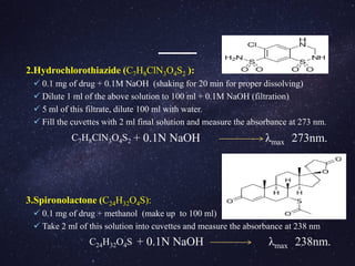 2.Hydrochlorothiazide (C7H8ClN3O4S2 ):
 0.1 mg of drug + 0.1M NaOH (shaking for 20 min for proper dissolving)
 Dilute 1 ml of the above solution to 100 ml + 0.1M NaOH (filtration)
 5 ml of this filtrate, dilute 100 ml with water.
 Fill the cuvettes with 2 ml final solution and measure the absorbance at 273 nm.
+ 0.1N NaOH λmax 273nm.
3.Spironolactone (C24H32O4S):
 0.1 mg of drug + methanol (make up to 100 ml)
 Take 2 ml of this solution into cuvettes and measure the absorbance at 238 nm
+ 0.1N NaOH λmax 238nm.
C7H8ClN3O4S2
C24H32O4S
 