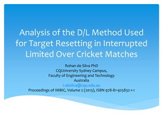 Analysis of the D/L Method Used
for Target Resetting in Interrupted
Limited Over Cricket Matches
Rohan de Silva PhD
CQUniversity Sydney Campus,
Faculty of Engineering and Technology
Australia
r.desilva@cqu.edu.au
Proceedings of IMBIC, Volume 2 (2013), ISBN 978-81-925832-1-1
 