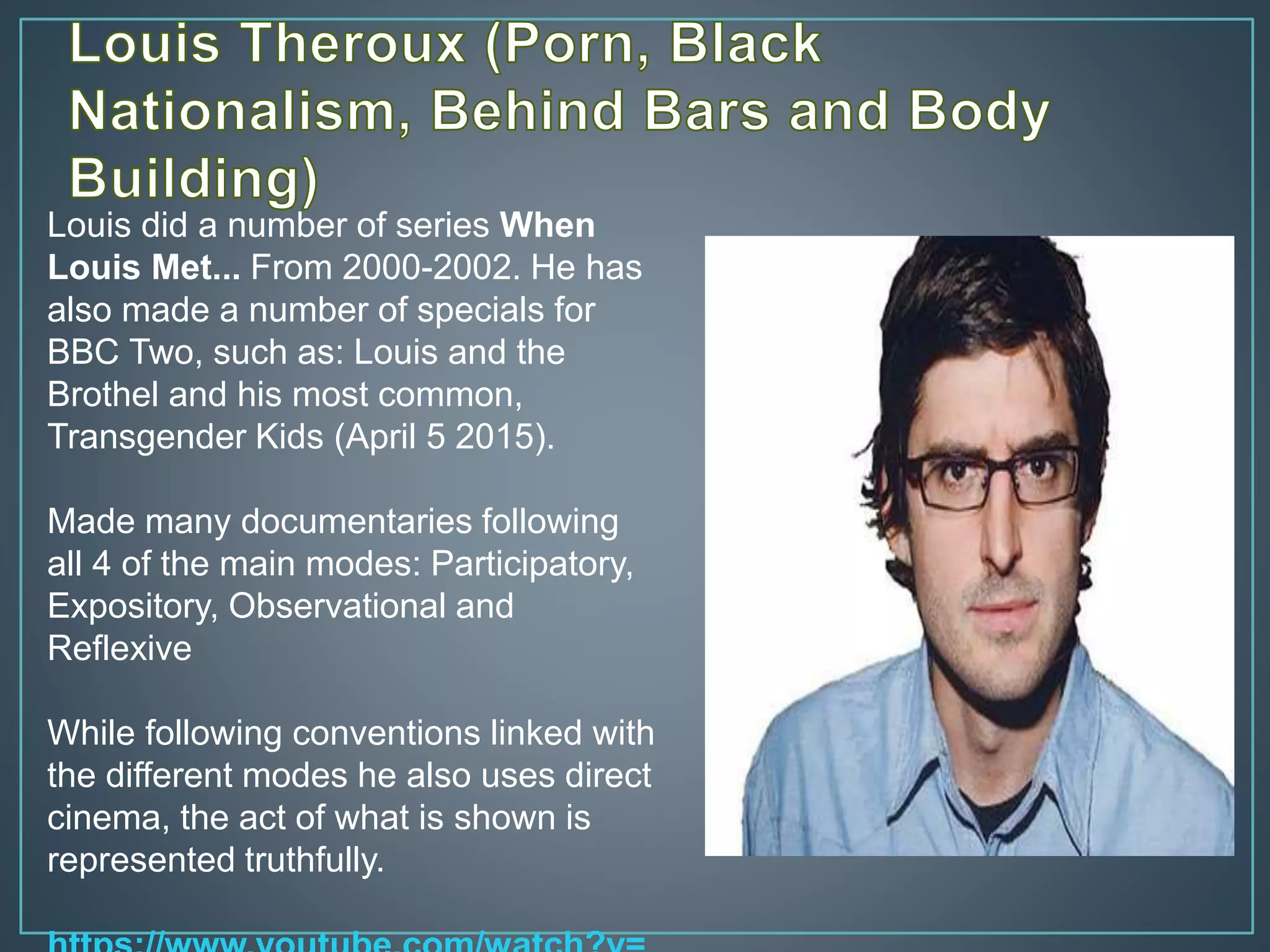 Louis did a number of series When
Louis Met... From 2000-2002. He has
also made a number of specials for
BBC Two, such as: Louis and the
Brothel and his most common,
Transgender Kids (April 5 2015).
Made many documentaries following
all 4 of the main modes: Participatory,
Expository, Observational and
Reflexive
While following conventions linked with
the different modes he also uses direct
cinema, the act of what is shown is
represented truthfully.
 