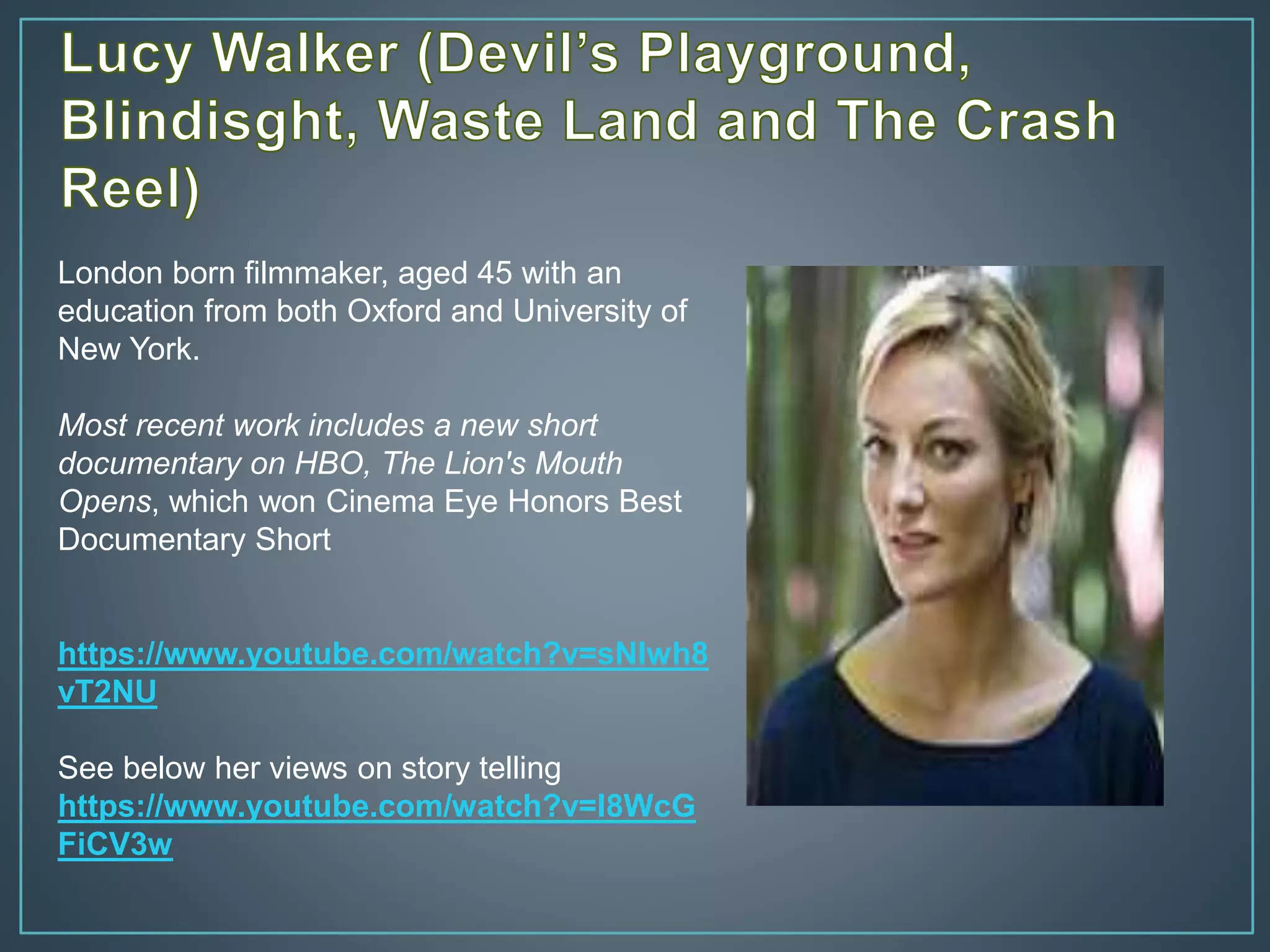 London born filmmaker, aged 45 with an
education from both Oxford and University of
New York.
Most recent work includes a new short
documentary on HBO, The Lion's Mouth
Opens, which won Cinema Eye Honors Best
Documentary Short
https://www.youtube.com/watch?v=sNlwh8
vT2NU
See below her views on story telling
https://www.youtube.com/watch?v=I8WcG
FiCV3w
 