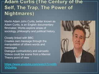 Martin Adam John Curtis, better known as
Adam Curtis, is an English documentary
filmmaker. Works explore areas of
sociology, philosophy and political history.
Closely linked with BBC
Creates own message through the
manipulation of others words and
messages
Dialogue contradictory and sarcastic
Videos could be scene from a Marxist
Theory point of view
https://www.youtube.com/watch?v=xl0h
VH2y0Hg
 