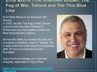 Errol Mark Morris is an American film
director.
In 2003, his film The Fog of War: Eleven
Lessons from the Life of Robert S.
McNamara won the Academy Award for
Best Documentary Feature.
He has the ability to connect the dots and
humanize a headline, seen in ‘Tabloid’. He
is able to find the truth behind an individual
after 30 hours of interview Donald
Rumsfeld.
Use of archival footage and interview
snippets, especially in Fog of War.
https://www.youtube.com/watch?v=H2-
 