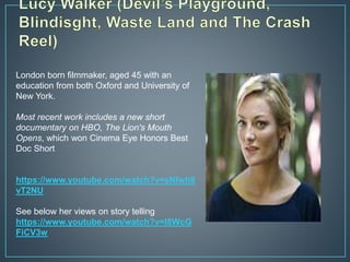 London born filmmaker, aged 45 with an
education from both Oxford and University of
New York.
Most recent work includes a new short
documentary on HBO, The Lion's Mouth
Opens, which won Cinema Eye Honors Best
Doc Short
https://www.youtube.com/watch?v=sNlwh8
vT2NU
See below her views on story telling
https://www.youtube.com/watch?v=I8WcG
FiCV3w
 
