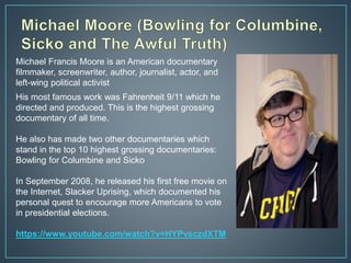 His most famous work was Fahrenheit 9/11 which he
directed and produced. This is the highest grossing
documentary of all time.
He also has made two other documentaries which
stand in the top 10 highest grossing documentaries:
Bowling for Columbine and Sicko
In September 2008, he released his first free movie on
the Internet, Slacker Uprising, which documented his
personal quest to encourage more Americans to vote
in presidential elections.
https://www.youtube.com/watch?v=HYPvsczdXTM
Michael Francis Moore is an American documentary
filmmaker, screenwriter, author, journalist, actor, and
left-wing political activist
 