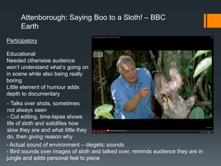 Attenborough: Saying Boo to a Sloth! – BBC
Earth
Participatory
Educational
Needed otherwise audience
won’t understand what’s going on
in scene while also being really
boring
Little element of humour adds
depth to documentary
- Talks over shots, sometimes
not always seen
- Cut editing, time-lapse shows
life of sloth and solidifies how
slow they are and what little they
do, then giving reason why
- Actual sound of environment – diegetic sounds
- Bird sounds over images of sloth and talked over, reminds audience they are in
jungle and adds personal feel to piece
 