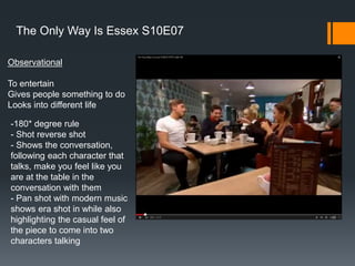 Observational
To entertain
Gives people something to do
Looks into different life
The Only Way Is Essex S10E07
-180* degree rule
- Shot reverse shot
- Shows the conversation,
following each character that
talks, make you feel like you
are at the table in the
conversation with them
- Pan shot with modern music
shows era shot in while also
highlighting the casual feel of
the piece to come into two
characters talking
 