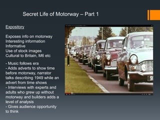 Secret Life of Motorway – Part 1
Expository
Exposes info on motorway
Interesting information
Informative
Use of stock images
Cultural to Britain, M6 etc
- Music follows era
- Adds adverts to show time
before motorway, narrator
talks describing 1949 while an
advert from time shows
- Interviews with experts and
adults who grew up without
motorway and builders adds a
level of analysis
- Gives audience opportunity
to think
 