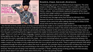 This double page spread is from Billboard music magazine. The artist
chosen is Nicky Minage, this is because she’s a modern, vibrant and a
fresh artist, which is how Billboard magazine represents it’s artists. The
theme , colours , fonts and details represent the genre of her music
and the main target audience is composed of females, due to the pink
and vibrant colours used all over the page.
The text all over the page varies from formal to informal, this is
because the article is ensuring that it remains clean , classy and polite
however at the same time when adding informal text it relates to the
actual artist and to their primary target audience
; also the text at times comes across as being comical towards the reader as it’s a typical characteristic of the singer herself. You
don’t need to know a lot about the artist to understand all of the references made in the article as the picture of the singer gives
out and tells a lot of the reader about her personality and looks, however at the same time some information that comes up
from the past is something that the magazine expects the reader to know and this connote how famous and known she is as a
singer. There isn’t much use of taboo language, however certain expression which come from her interview could come across as
being slightly over the top , such as “bad bitch”; this furthermore demonstrates that the text is aimed to an older audience. In
this article the artist is speaking directly to the reader , this is an interesting feature as it creates a relationship between the
reader and herself , furthermore the reader will feel more connected to her in terms of her experiences and personality, also it
makes it easier to the reader to truly understand who she is as a person and as an artist. There is a general semantic field which
is repeated through the article and it’s about the music in general, this connotes that as an artist she’s all about the music and
being true to herself as she’s only concentrating on the music aspect of her life, and this will make the reader take her more
seriously. There are uses of slang in her interview, an example is “kinda”, coming across as being just like a normal everyday
person which doesn’t care about what others think of her , or how she portrays herself.
D o u b l e P a g e S p r e a d A n a l y s i s
 