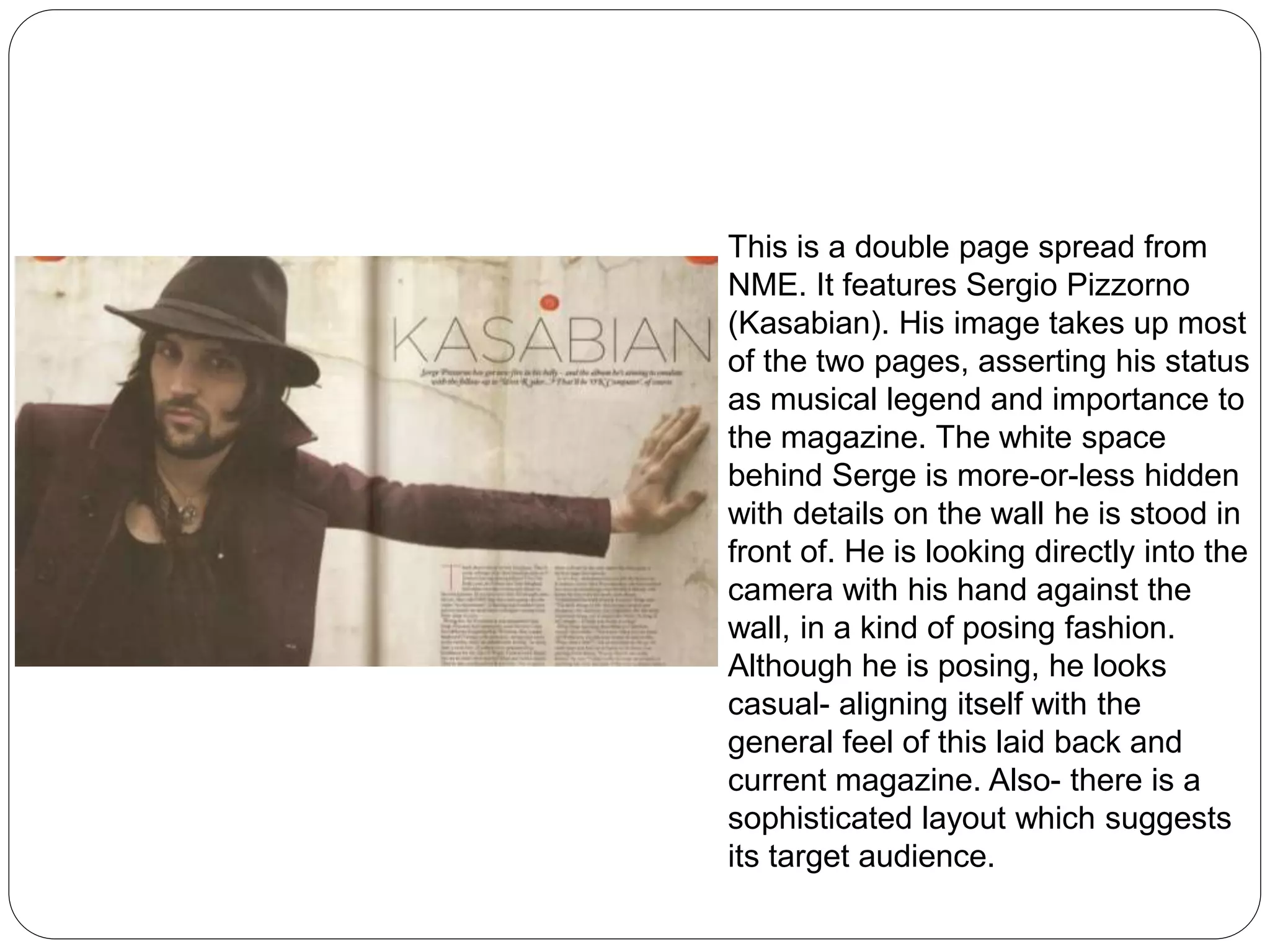 This is a double page spread from 
NME. It features Sergio Pizzorno 
(Kasabian). His image takes up most 
of the two pages, asserting his status 
as musical legend and importance to 
the magazine. The white space 
behind Serge is more-or-less hidden 
with details on the wall he is stood in 
front of. He is looking directly into the 
camera with his hand against the 
wall, in a kind of posing fashion. 
Although he is posing, he looks 
casual- aligning itself with the 
general feel of this laid back and 
current magazine. Also- there is a 
sophisticated layout which suggests 
its target audience. 
 