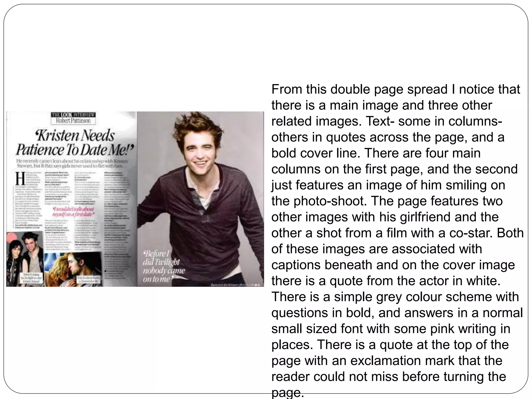 From this double page spread I notice that 
there is a main image and three other 
related images. Text- some in columns-others 
in quotes across the page, and a 
bold cover line. There are four main 
columns on the first page, and the second 
just features an image of him smiling on 
the photo-shoot. The page features two 
other images with his girlfriend and the 
other a shot from a film with a co-star. Both 
of these images are associated with 
captions beneath and on the cover image 
there is a quote from the actor in white. 
There is a simple grey colour scheme with 
questions in bold, and answers in a normal 
small sized font with some pink writing in 
places. There is a quote at the top of the 
page with an exclamation mark that the 
reader could not miss before turning the 
page. 
 