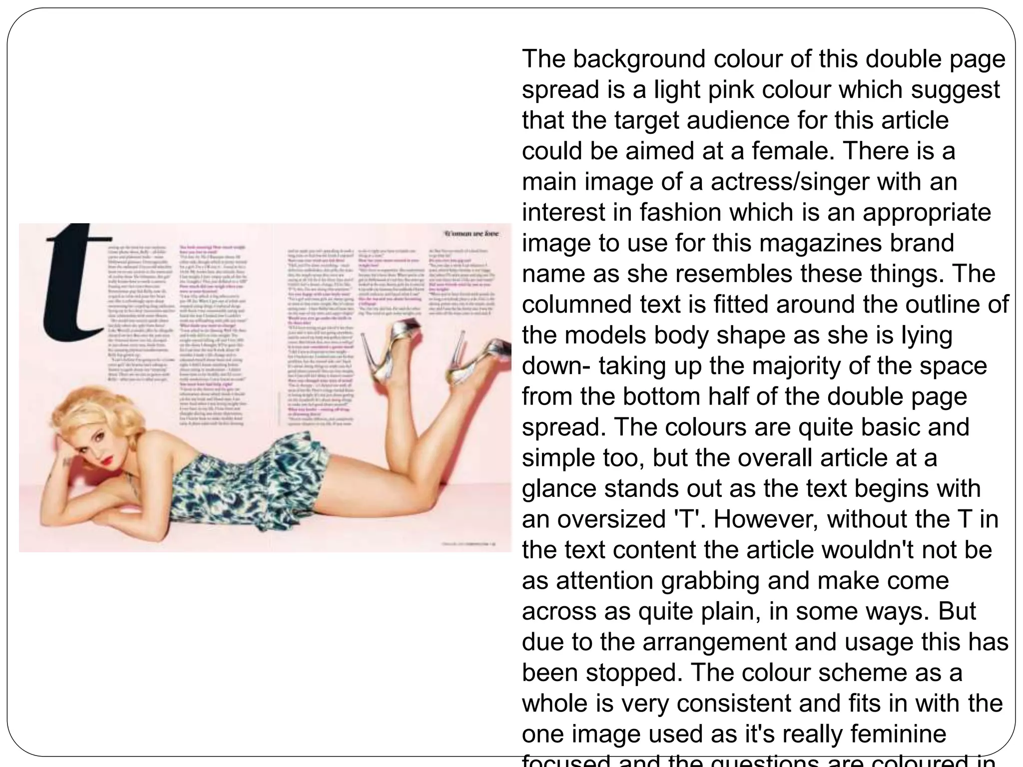 The background colour of this double page 
spread is a light pink colour which suggest 
that the target audience for this article 
could be aimed at a female. There is a 
main image of a actress/singer with an 
interest in fashion which is an appropriate 
image to use for this magazines brand 
name as she resembles these things. The 
columned text is fitted around the outline of 
the models body shape as she is lying 
down- taking up the majority of the space 
from the bottom half of the double page 
spread. The colours are quite basic and 
simple too, but the overall article at a 
glance stands out as the text begins with 
an oversized 'T'. However, without the T in 
the text content the article wouldn't not be 
as attention grabbing and make come 
across as quite plain, in some ways. But 
due to the arrangement and usage this has 
been stopped. The colour scheme as a 
whole is very consistent and fits in with the 
one image used as it's really feminine 
focused and the questions are coloured in 
 