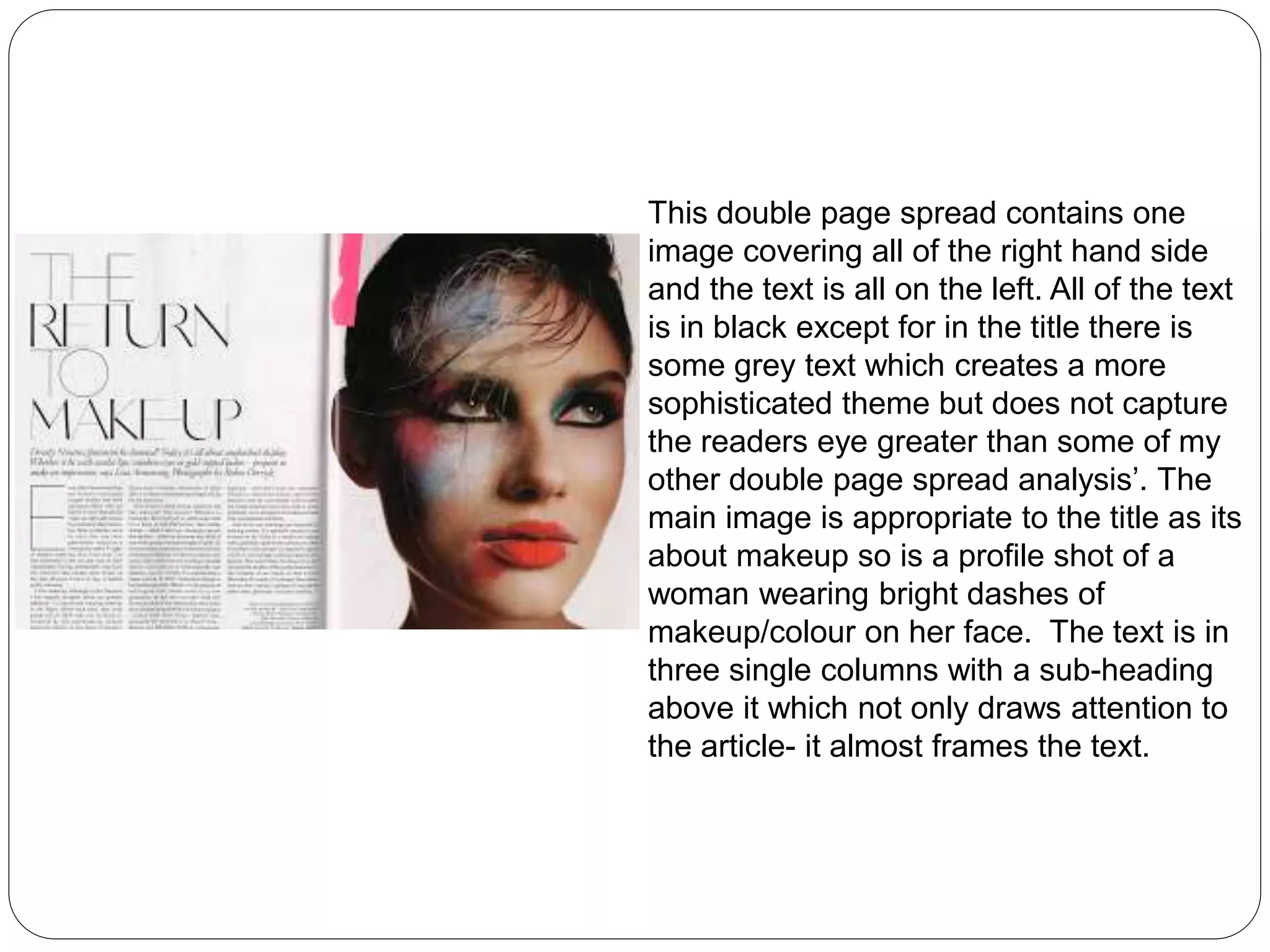 This double page spread contains one 
image covering all of the right hand side 
and the text is all on the left. All of the text 
is in black except for in the title there is 
some grey text which creates a more 
sophisticated theme but does not capture 
the readers eye greater than some of my 
other double page spread analysis’. The 
main image is appropriate to the title as its 
about makeup so is a profile shot of a 
woman wearing bright dashes of 
makeup/colour on her face. The text is in 
three single columns with a sub-heading 
above it which not only draws attention to 
the article- it almost frames the text. 
 