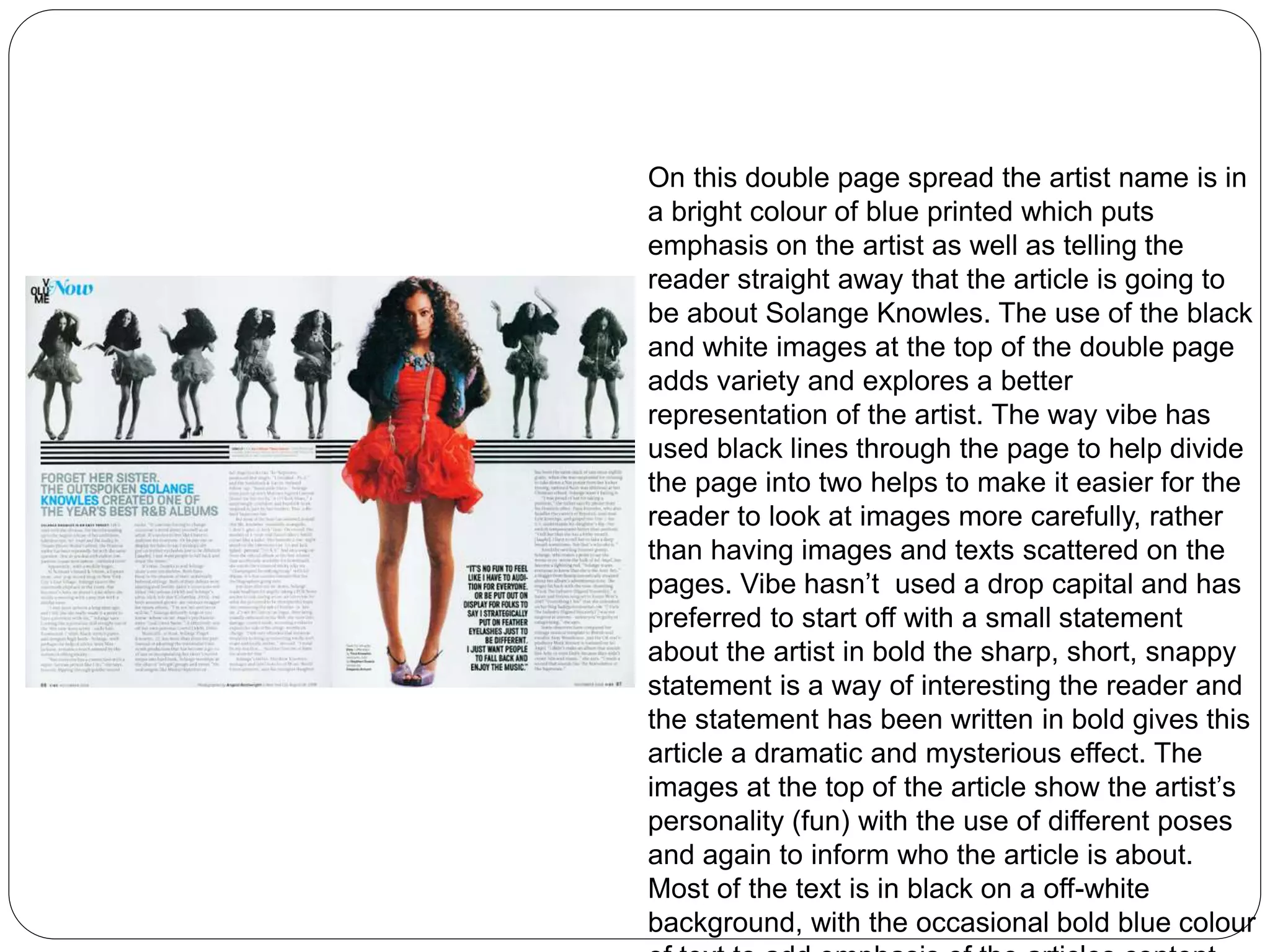 On this double page spread the artist name is in 
a bright colour of blue printed which puts 
emphasis on the artist as well as telling the 
reader straight away that the article is going to 
be about Solange Knowles. The use of the black 
and white images at the top of the double page 
adds variety and explores a better 
representation of the artist. The way vibe has 
used black lines through the page to help divide 
the page into two helps to make it easier for the 
reader to look at images more carefully, rather 
than having images and texts scattered on the 
pages. Vibe hasn’t used a drop capital and has 
preferred to start off with a small statement 
about the artist in bold the sharp, short, snappy 
statement is a way of interesting the reader and 
the statement has been written in bold gives this 
article a dramatic and mysterious effect. The 
images at the top of the article show the artist’s 
personality (fun) with the use of different poses 
and again to inform who the article is about. 
Most of the text is in black on a off-white 
background, with the occasional bold blue colour 
of text to add emphasis of the articles content. 
