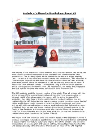 Analysis of a Magazine Double-Page Spread #1
The purpose of this article is to inform residents about the UAE National day, as the day
when the UAE garnered independence from the British and to celebrate the UAE’s
National day. This is clearly explicit as the headline of the article is “Happy Birthday
UAE”. The article is also showcases residents of the UAE and Emirates, who have lived in
Dubai for over 20 years and who have successfully contributed to the UAE’s economy,
share their opinions about the importance of UAE national day as well as the impact it
has had on them and their families. The important thing is that this article does this
article convey genuine information about UAE National day, but merely the perspective
and love from its nationals and others, which would draw an audience in.
The UAE residents would be the main readers of this article. They will engage with this
article because of the personal insight delivered from the To my understanding, a
personal insight often allows readers to connect with the article because of the
similarities they might have or the interest in learning the local traditions that are
celebrated in the UAE during National day. A response coming from the average day UAE
citizen would allow a reader to relate to the article. UAE citizens would read these
articles with pride and celebration, as anyone would celebrate their Independence days
or National days, such as how people celebrate in the United States of America on the
fourth of July. Residents and foreigners would also relate to this article because they
could find it more informing and cultural. They would find out how UAE National day is
celebrated and what it means to the families of locals.
The images work with the article since this article is based on the responses of people in
the UAE; the images featured are local Emiratis who wear traditional Emirati clothes that
is accustomed to their nature, culture and religion. One of the Emirati’s who answered
the questions are wearing plain and western clothing, this could perhaps show how the
UAE accepts diversity within the nation. There is also an image of the UAE flag that
 