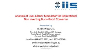 Analysis of Dual-Carrier Modulator for Bidirectional
Non inverting Buck–Boost Converter
Presented by
IIS TECHNOLOGIES
No: 40, C-Block,First Floor,HIET Campus,
North Parade Road,St.Thomas Mount,
Chennai, Tamil Nadu 600016.
Landline:044 4263 7391,mob:9952077540.
Email:info@iistechnologies.in,
Web:www.iistechnologies.in
www.iistechnologies.in
 