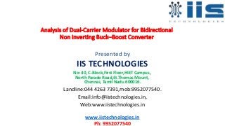 Analysis of Dual-Carrier Modulator for Bidirectional
Non inverting Buck–Boost Converter
Presented by
IIS TECHNOLOGIES
No: 40, C-Block,First Floor,HIET Campus,
North Parade Road,St.Thomas Mount,
Chennai, Tamil Nadu 600016.
Landline:044 4263 7391,mob:9952077540.
Email:info@iistechnologies.in,
Web:www.iistechnologies.in
www.iistechnologies.in
Ph: 9952077540
 