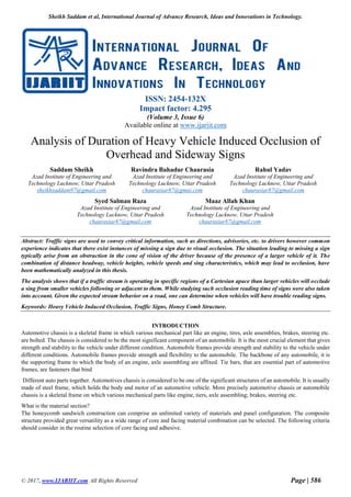 Sheikh Saddam et al, International Journal of Advance Research, Ideas and Innovations in Technology.
© 2017, www.IJARIIT.com All Rights Reserved Page | 586
ISSN: 2454-132X
Impact factor: 4.295
(Volume 3, Issue 6)
Available online at www.ijariit.com
Analysis of Duration of Heavy Vehicle Induced Occlusion of
Overhead and Sideway Signs
Saddam Sheikh
Azad Institute of Engineering and
Technology Lucknow, Uttar Pradesh
sheikhsaddam97@gmail.com
Ravindra Bahadur Chaurasia
Azad Institute of Engineering and
Technology Lucknow, Uttar Pradesh
chaurasiar87@gmai.com
Rahul Yadav
Azad Institute of Engineering and
Technology Lucknow, Uttar Pradesh
chaurasiar87@gmail.com
Abstract: Traffic signs are used to convey critical information, such as directions, advisories, etc. to drivers however common
experience indicates that there exist instances of missing a sign due to visual occlusion. The situation leading to missing a sign
typically arise from an obstruction in the cone of vision of the driver because of the presence of a larger vehicle of it. The
combination of distance headway, vehicle heights, vehicle speeds and sing characteristics, which may lead to occlusion, have
been mathematically analyzed in this thesis.
The analysis shows that if a traffic stream is operating in specific regions of a Cartesian apace than larger vehicles will occlude
a sing from smaller vehicles following or adjacent to them. While studying such occlusion reading time of signs were also taken
into account. Given the expected stream behavior on a road, one can determine when vehicles will have trouble reading signs.
Keywords: Heavy Vehicle Induced Occlusion, Traffic Signs, Honey Comb Structure.
INTRODUCTION
Automotive chassis is a skeletal frame in which various mechanical part like an engine, tires, axle assemblies, brakes, steering etc.
are bolted. The chassis is considered to be the most significant component of an automobile. It is the most crucial element that gives
strength and stability to the vehicle under different condition. Automobile frames provide strength and stability to the vehicle under
different conditions. Automobile frames provide strength and flexibility to the automobile. The backbone of any automobile, it is
the supporting frame to which the body of an engine, axle assembling are affixed. Tie bars, that are essential part of automotive
frames, are fasteners that bind
Different auto parts together. Automotives chassis is considered to be one of the significant structures of an automobile. It is usually
made of steel frame, which holds the body and motor of an automotive vehicle. More precisely automotive chassis or automobile
chassis is a skeletal frame on which various mechanical parts like engine, tiers, axle assembling; brakes, steering etc.
What is the material section?
The honeycomb sandwich construction can comprise an unlimited variety of materials and panel configuration. The composite
structure provided great versatility as a wide range of core and facing material combination can be selected. The following criteria
should consider in the routine selection of core facing and adhesive.
Syed Salman Raza
Azad Institute of Engineering and
Technology Lucknow, Uttar Pradesh
chaurasiar87@gmail.com
Maaz Allah Khan
Azad Institute of Engineering and
Technology Lucknow, Uttar Pradesh
chaurasiar87@gmail.com
 