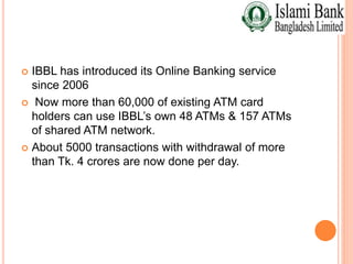  IBBL has introduced its Online Banking service
since 2006
 Now more than 60,000 of existing ATM card
holders can use IBBL’s own 48 ATMs & 157 ATMs
of shared ATM network.
 About 5000 transactions with withdrawal of more
than Tk. 4 crores are now done per day.
 