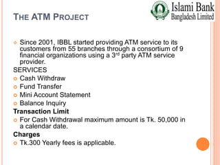THE ATM PROJECT
 Since 2001, IBBL started providing ATM service to its
customers from 55 branches through a consortium of 9
financial organizations using a 3rd party ATM service
provider.
SERVICES
 Cash Withdraw
 Fund Transfer
 Mini Account Statement
 Balance Inquiry
Transaction Limit
 For Cash Withdrawal maximum amount is Tk. 50,000 in
a calendar date.
Charges
 Tk.300 Yearly fees is applicable.
 