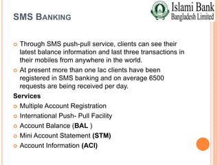 SMS BANKING
 Through SMS push-pull service, clients can see their
latest balance information and last three transactions in
their mobiles from anywhere in the world.
 At present more than one lac clients have been
registered in SMS banking and on average 6500
requests are being received per day.
Services
 Multiple Account Registration
 International Push- Pull Facility
 Account Balance (BAL )
 Mini Account Statement (STM)
 Account Information (ACI)
 