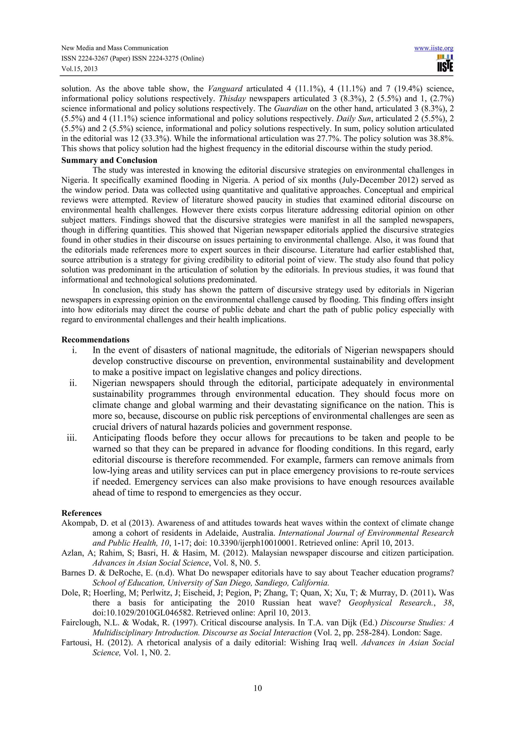 New Media and Mass Communication www.iiste.org
ISSN 2224-3267 (Paper) ISSN 2224-3275 (Online)
Vol.15, 2013
10
solution. As the above table show, the Vanguard articulated 4 (11.1%), 4 (11.1%) and 7 (19.4%) science,
informational policy solutions respectively. Thisday newspapers articulated 3 (8.3%), 2 (5.5%) and 1, (2.7%)
science informational and policy solutions respectively. The Guardian on the other hand, articulated 3 (8.3%), 2
(5.5%) and 4 (11.1%) science informational and policy solutions respectively. Daily Sun, articulated 2 (5.5%), 2
(5.5%) and 2 (5.5%) science, informational and policy solutions respectively. In sum, policy solution articulated
in the editorial was 12 (33.3%). While the informational articulation was 27.7%. The policy solution was 38.8%.
This shows that policy solution had the highest frequency in the editorial discourse within the study period.
Summary and Conclusion
The study was interested in knowing the editorial discursive strategies on environmental challenges in
Nigeria. It specifically examined flooding in Nigeria. A period of six months (July-December 2012) served as
the window period. Data was collected using quantitative and qualitative approaches. Conceptual and empirical
reviews were attempted. Review of literature showed paucity in studies that examined editorial discourse on
environmental health challenges. However there exists corpus literature addressing editorial opinion on other
subject matters. Findings showed that the discursive strategies were manifest in all the sampled newspapers,
though in differing quantities. This showed that Nigerian newspaper editorials applied the discursive strategies
found in other studies in their discourse on issues pertaining to environmental challenge. Also, it was found that
the editorials made references more to expert sources in their discourse. Literature had earlier established that,
source attribution is a strategy for giving credibility to editorial point of view. The study also found that policy
solution was predominant in the articulation of solution by the editorials. In previous studies, it was found that
informational and technological solutions predominated.
In conclusion, this study has shown the pattern of discursive strategy used by editorials in Nigerian
newspapers in expressing opinion on the environmental challenge caused by flooding. This finding offers insight
into how editorials may direct the course of public debate and chart the path of public policy especially with
regard to environmental challenges and their health implications.
Recommendations
i. In the event of disasters of national magnitude, the editorials of Nigerian newspapers should
develop constructive discourse on prevention, environmental sustainability and development
to make a positive impact on legislative changes and policy directions.
ii. Nigerian newspapers should through the editorial, participate adequately in environmental
sustainability programmes through environmental education. They should focus more on
climate change and global warming and their devastating significance on the nation. This is
more so, because, discourse on public risk perceptions of environmental challenges are seen as
crucial drivers of natural hazards policies and government response.
iii. Anticipating floods before they occur allows for precautions to be taken and people to be
warned so that they can be prepared in advance for flooding conditions. In this regard, early
editorial discourse is therefore recommended. For example, farmers can remove animals from
low-lying areas and utility services can put in place emergency provisions to re-route services
if needed. Emergency services can also make provisions to have enough resources available
ahead of time to respond to emergencies as they occur.
References
Akompab, D. et al (2013). Awareness of and attitudes towards heat waves within the context of climate change
among a cohort of residents in Adelaide, Australia. International Journal of Environmental Research
and Public Health, 10, 1-17; doi: 10.3390/ijerph10010001. Retrieved online: April 10, 2013.
Azlan, A; Rahim, S; Basri, H. & Hasim, M. (2012). Malaysian newspaper discourse and citizen participation.
Advances in Asian Social Science, Vol. 8, N0. 5.
Barnes D. & DeRoche, E. (n.d). What Do newspaper editorials have to say about Teacher education programs?
School of Education, University of San Diego, Sandiego, California.
Dole, R; Hoerling, M; Perlwitz, J; Eischeid, J; Pegion, P; Zhang, T; Quan, X; Xu, T; & Murray, D. (2011). Was
there a basis for anticipating the 2010 Russian heat wave? Geophysical Research., 38,
doi:10.1029/2010GL046582. Retrieved online: April 10, 2013.
Fairclough, N.L. & Wodak, R. (1997). Critical discourse analysis. In T.A. van Dijk (Ed.) Discourse Studies: A
Multidisciplinary Introduction. Discourse as Social Interaction (Vol. 2, pp. 258-284). London: Sage.
Fartousi, H. (2012). A rhetorical analysis of a daily editorial: Wishing Iraq well. Advances in Asian Social
Science, Vol. 1, N0. 2.
 