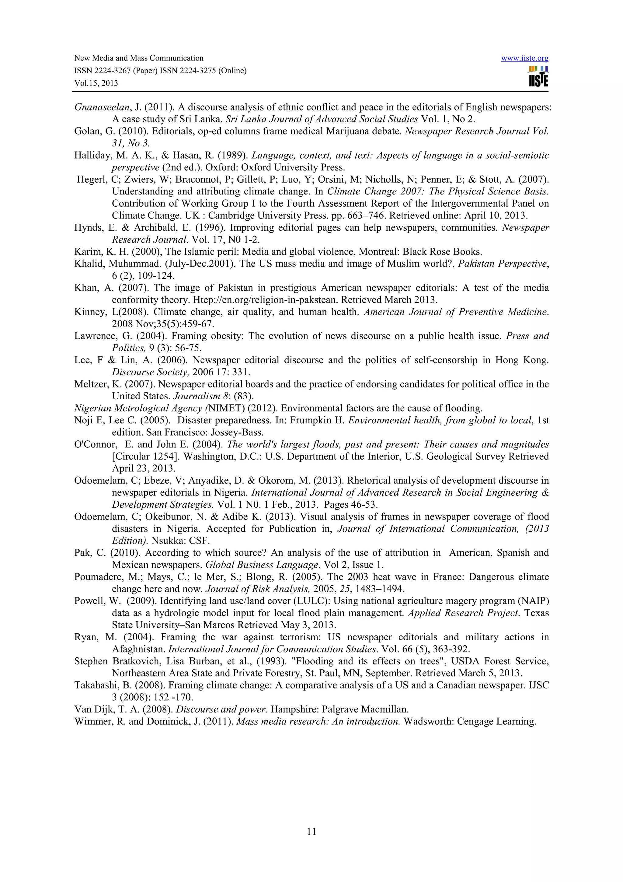New Media and Mass Communication www.iiste.org
ISSN 2224-3267 (Paper) ISSN 2224-3275 (Online)
Vol.15, 2013
11
Gnanaseelan, J. (2011). A discourse analysis of ethnic conflict and peace in the editorials of English newspapers:
A case study of Sri Lanka. Sri Lanka Journal of Advanced Social Studies Vol. 1, No 2.
Golan, G. (2010). Editorials, op-ed columns frame medical Marijuana debate. Newspaper Research Journal Vol.
31, No 3.
Halliday, M. A. K., & Hasan, R. (1989). Language, context, and text: Aspects of language in a social-semiotic
perspective (2nd ed.). Oxford: Oxford University Press.
Hegerl, C; Zwiers, W; Braconnot, P; Gillett, P; Luo, Y; Orsini, M; Nicholls, N; Penner, E; & Stott, A. (2007).
Understanding and attributing climate change. In Climate Change 2007: The Physical Science Basis.
Contribution of Working Group I to the Fourth Assessment Report of the Intergovernmental Panel on
Climate Change. UK : Cambridge University Press. pp. 663–746. Retrieved online: April 10, 2013.
Hynds, E. & Archibald, E. (1996). Improving editorial pages can help newspapers, communities. Newspaper
Research Journal. Vol. 17, N0 1-2.
Karim, K. H. (2000), The Islamic peril: Media and global violence, Montreal: Black Rose Books.
Khalid, Muhammad. (July-Dec.2001). The US mass media and image of Muslim world?, Pakistan Perspective,
6 (2), 109-124.
Khan, A. (2007). The image of Pakistan in prestigious American newspaper editorials: A test of the media
conformity theory. Htep://en.org/religion-in-pakstean. Retrieved March 2013.
Kinney, L(2008). Climate change, air quality, and human health. American Journal of Preventive Medicine.
2008 Nov;35(5):459-67.
Lawrence, G. (2004). Framing obesity: The evolution of news discourse on a public health issue. Press and
Politics, 9 (3): 56-75.
Lee, F & Lin, A. (2006). Newspaper editorial discourse and the politics of self-censorship in Hong Kong.
Discourse Society, 2006 17: 331.
Meltzer, K. (2007). Newspaper editorial boards and the practice of endorsing candidates for political office in the
United States. Journalism 8: (83).
Nigerian Metrological Agency (NIMET) (2012). Environmental factors are the cause of flooding.
Noji E, Lee C. (2005). Disaster preparedness. In: Frumpkin H. Environmental health, from global to local, 1st
edition. San Francisco: Jossey-Bass.
O'Connor, E. and John E. (2004). The world's largest floods, past and present: Their causes and magnitudes
[Circular 1254]. Washington, D.C.: U.S. Department of the Interior, U.S. Geological Survey Retrieved
April 23, 2013.
Odoemelam, C; Ebeze, V; Anyadike, D. & Okorom, M. (2013). Rhetorical analysis of development discourse in
newspaper editorials in Nigeria. International Journal of Advanced Research in Social Engineering &
Development Strategies. Vol. 1 N0. 1 Feb., 2013. Pages 46-53.
Odoemelam, C; Okeibunor, N. & Adibe K. (2013). Visual analysis of frames in newspaper coverage of flood
disasters in Nigeria. Accepted for Publication in, Journal of International Communication, (2013
Edition). Nsukka: CSF.
Pak, C. (2010). According to which source? An analysis of the use of attribution in American, Spanish and
Mexican newspapers. Global Business Language. Vol 2, Issue 1.
Poumadere, M.; Mays, C.; le Mer, S.; Blong, R. (2005). The 2003 heat wave in France: Dangerous climate
change here and now. Journal of Risk Analysis, 2005, 25, 1483–1494.
Powell, W. (2009). Identifying land use/land cover (LULC): Using national agriculture magery program (NAIP)
data as a hydrologic model input for local flood plain management. Applied Research Project. Texas
State University–San Marcos Retrieved May 3, 2013.
Ryan, M. (2004). Framing the war against terrorism: US newspaper editorials and military actions in
Afaghnistan. International Journal for Communication Studies. Vol. 66 (5), 363-392.
Stephen Bratkovich, Lisa Burban, et al., (1993). "Flooding and its effects on trees", USDA Forest Service,
Northeastern Area State and Private Forestry, St. Paul, MN, September. Retrieved March 5, 2013.
Takahashi, B. (2008). Framing climate change: A comparative analysis of a US and a Canadian newspaper. IJSC
3 (2008): 152 -170.
Van Dijk, T. A. (2008). Discourse and power. Hampshire: Palgrave Macmillan.
Wimmer, R. and Dominick, J. (2011). Mass media research: An introduction. Wadsworth: Cengage Learning.
 