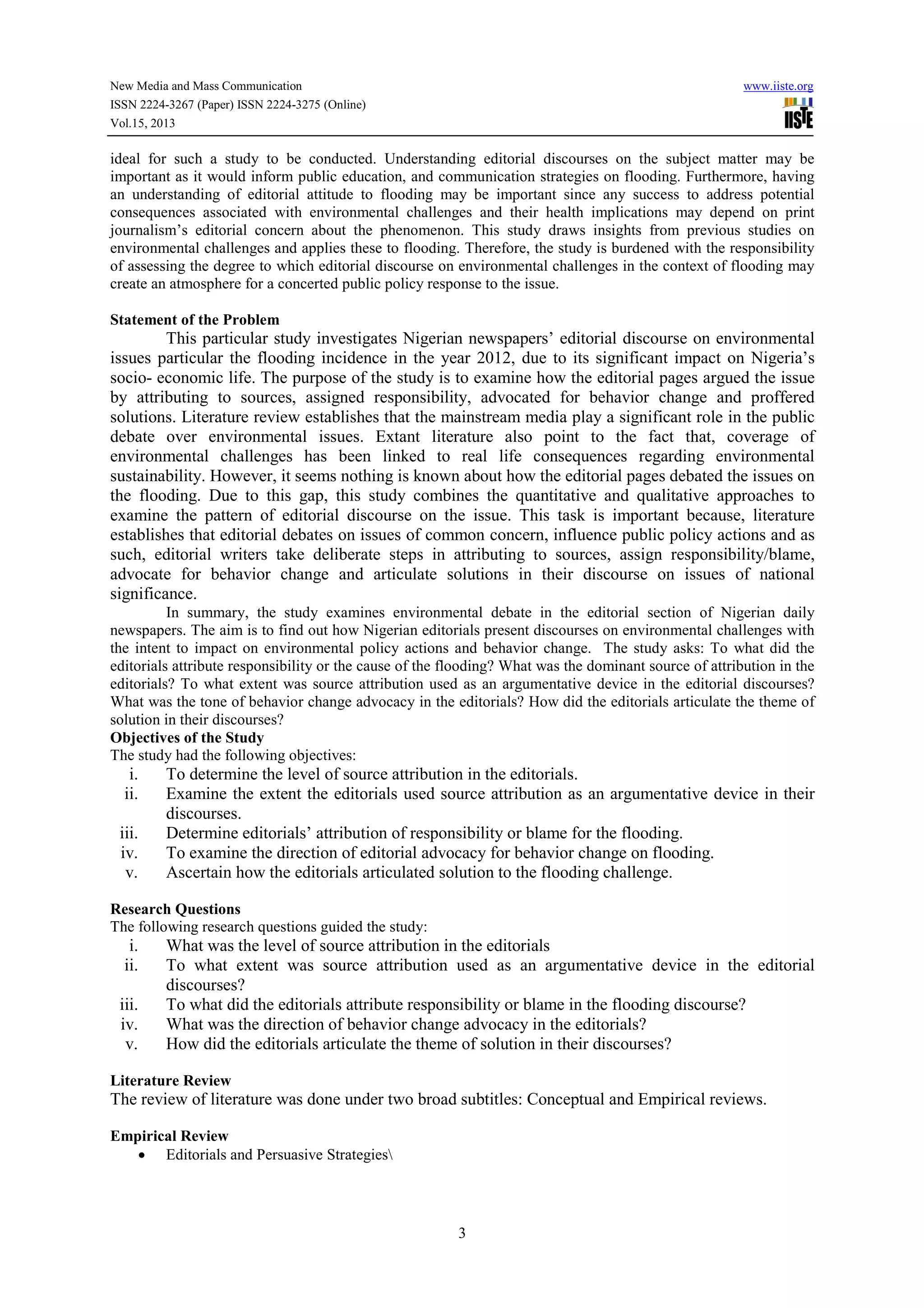 New Media and Mass Communication www.iiste.org
ISSN 2224-3267 (Paper) ISSN 2224-3275 (Online)
Vol.15, 2013
3
ideal for such a study to be conducted. Understanding editorial discourses on the subject matter may be
important as it would inform public education, and communication strategies on flooding. Furthermore, having
an understanding of editorial attitude to flooding may be important since any success to address potential
consequences associated with environmental challenges and their health implications may depend on print
journalism’s editorial concern about the phenomenon. This study draws insights from previous studies on
environmental challenges and applies these to flooding. Therefore, the study is burdened with the responsibility
of assessing the degree to which editorial discourse on environmental challenges in the context of flooding may
create an atmosphere for a concerted public policy response to the issue.
Statement of the Problem
This particular study investigates Nigerian newspapers’ editorial discourse on environmental
issues particular the flooding incidence in the year 2012, due to its significant impact on Nigeria’s
socio- economic life. The purpose of the study is to examine how the editorial pages argued the issue
by attributing to sources, assigned responsibility, advocated for behavior change and proffered
solutions. Literature review establishes that the mainstream media play a significant role in the public
debate over environmental issues. Extant literature also point to the fact that, coverage of
environmental challenges has been linked to real life consequences regarding environmental
sustainability. However, it seems nothing is known about how the editorial pages debated the issues on
the flooding. Due to this gap, this study combines the quantitative and qualitative approaches to
examine the pattern of editorial discourse on the issue. This task is important because, literature
establishes that editorial debates on issues of common concern, influence public policy actions and as
such, editorial writers take deliberate steps in attributing to sources, assign responsibility/blame,
advocate for behavior change and articulate solutions in their discourse on issues of national
significance.
In summary, the study examines environmental debate in the editorial section of Nigerian daily
newspapers. The aim is to find out how Nigerian editorials present discourses on environmental challenges with
the intent to impact on environmental policy actions and behavior change. The study asks: To what did the
editorials attribute responsibility or the cause of the flooding? What was the dominant source of attribution in the
editorials? To what extent was source attribution used as an argumentative device in the editorial discourses?
What was the tone of behavior change advocacy in the editorials? How did the editorials articulate the theme of
solution in their discourses?
Objectives of the Study
The study had the following objectives:
i. To determine the level of source attribution in the editorials.
ii. Examine the extent the editorials used source attribution as an argumentative device in their
discourses.
iii. Determine editorials’ attribution of responsibility or blame for the flooding.
iv. To examine the direction of editorial advocacy for behavior change on flooding.
v. Ascertain how the editorials articulated solution to the flooding challenge.
Research Questions
The following research questions guided the study:
i. What was the level of source attribution in the editorials
ii. To what extent was source attribution used as an argumentative device in the editorial
discourses?
iii. To what did the editorials attribute responsibility or blame in the flooding discourse?
iv. What was the direction of behavior change advocacy in the editorials?
v. How did the editorials articulate the theme of solution in their discourses?
Literature Review
The review of literature was done under two broad subtitles: Conceptual and Empirical reviews.
Empirical Review
• Editorials and Persuasive Strategies
 
