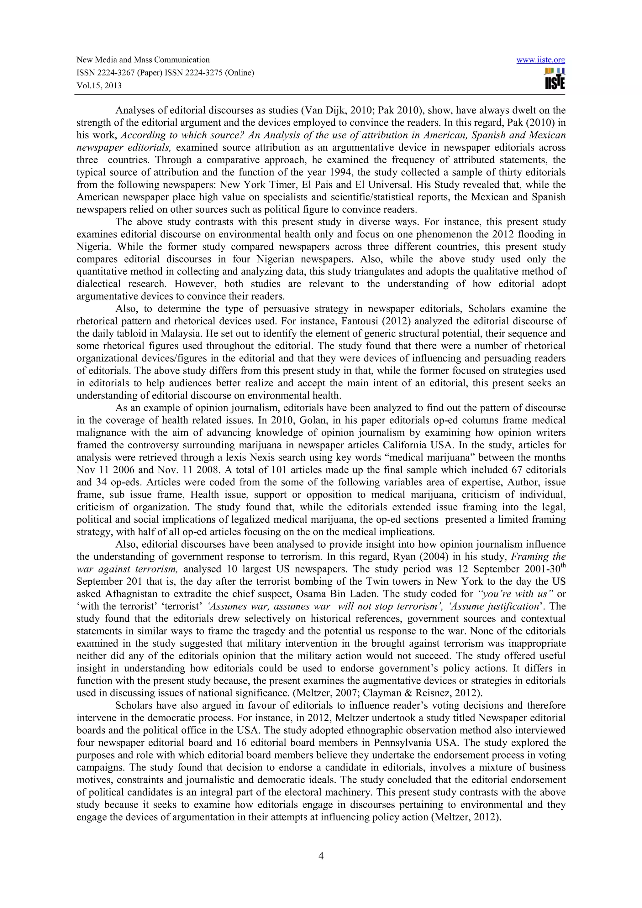 New Media and Mass Communication www.iiste.org
ISSN 2224-3267 (Paper) ISSN 2224-3275 (Online)
Vol.15, 2013
4
Analyses of editorial discourses as studies (Van Dijk, 2010; Pak 2010), show, have always dwelt on the
strength of the editorial argument and the devices employed to convince the readers. In this regard, Pak (2010) in
his work, According to which source? An Analysis of the use of attribution in American, Spanish and Mexican
newspaper editorials, examined source attribution as an argumentative device in newspaper editorials across
three countries. Through a comparative approach, he examined the frequency of attributed statements, the
typical source of attribution and the function of the year 1994, the study collected a sample of thirty editorials
from the following newspapers: New York Timer, El Pais and El Universal. His Study revealed that, while the
American newspaper place high value on specialists and scientific/statistical reports, the Mexican and Spanish
newspapers relied on other sources such as political figure to convince readers.
The above study contrasts with this present study in diverse ways. For instance, this present study
examines editorial discourse on environmental health only and focus on one phenomenon the 2012 flooding in
Nigeria. While the former study compared newspapers across three different countries, this present study
compares editorial discourses in four Nigerian newspapers. Also, while the above study used only the
quantitative method in collecting and analyzing data, this study triangulates and adopts the qualitative method of
dialectical research. However, both studies are relevant to the understanding of how editorial adopt
argumentative devices to convince their readers.
Also, to determine the type of persuasive strategy in newspaper editorials, Scholars examine the
rhetorical pattern and rhetorical devices used. For instance, Fantousi (2012) analyzed the editorial discourse of
the daily tabloid in Malaysia. He set out to identify the element of generic structural potential, their sequence and
some rhetorical figures used throughout the editorial. The study found that there were a number of rhetorical
organizational devices/figures in the editorial and that they were devices of influencing and persuading readers
of editorials. The above study differs from this present study in that, while the former focused on strategies used
in editorials to help audiences better realize and accept the main intent of an editorial, this present seeks an
understanding of editorial discourse on environmental health.
As an example of opinion journalism, editorials have been analyzed to find out the pattern of discourse
in the coverage of health related issues. In 2010, Golan, in his paper editorials op-ed columns frame medical
malignance with the aim of advancing knowledge of opinion journalism by examining how opinion writers
framed the controversy surrounding marijuana in newspaper articles California USA. In the study, articles for
analysis were retrieved through a lexis Nexis search using key words “medical marijuana” between the months
Nov 11 2006 and Nov. 11 2008. A total of 101 articles made up the final sample which included 67 editorials
and 34 op-eds. Articles were coded from the some of the following variables area of expertise, Author, issue
frame, sub issue frame, Health issue, support or opposition to medical marijuana, criticism of individual,
criticism of organization. The study found that, while the editorials extended issue framing into the legal,
political and social implications of legalized medical marijuana, the op-ed sections presented a limited framing
strategy, with half of all op-ed articles focusing on the on the medical implications.
Also, editorial discourses have been analysed to provide insight into how opinion journalism influence
the understanding of government response to terrorism. In this regard, Ryan (2004) in his study, Framing the
war against terrorism, analysed 10 largest US newspapers. The study period was 12 September 2001-30th
September 201 that is, the day after the terrorist bombing of the Twin towers in New York to the day the US
asked Afhagnistan to extradite the chief suspect, Osama Bin Laden. The study coded for “you’re with us” or
‘with the terrorist’ ‘terrorist’ ‘Assumes war, assumes war will not stop terrorism’, ‘Assume justification’. The
study found that the editorials drew selectively on historical references, government sources and contextual
statements in similar ways to frame the tragedy and the potential us response to the war. None of the editorials
examined in the study suggested that military intervention in the brought against terrorism was inappropriate
neither did any of the editorials opinion that the military action would not succeed. The study offered useful
insight in understanding how editorials could be used to endorse government’s policy actions. It differs in
function with the present study because, the present examines the augmentative devices or strategies in editorials
used in discussing issues of national significance. (Meltzer, 2007; Clayman & Reisnez, 2012).
Scholars have also argued in favour of editorials to influence reader’s voting decisions and therefore
intervene in the democratic process. For instance, in 2012, Meltzer undertook a study titled Newspaper editorial
boards and the political office in the USA. The study adopted ethnographic observation method also interviewed
four newspaper editorial board and 16 editorial board members in Pennsylvania USA. The study explored the
purposes and role with which editorial board members believe they undertake the endorsement process in voting
campaigns. The study found that decision to endorse a candidate in editorials, involves a mixture of business
motives, constraints and journalistic and democratic ideals. The study concluded that the editorial endorsement
of political candidates is an integral part of the electoral machinery. This present study contrasts with the above
study because it seeks to examine how editorials engage in discourses pertaining to environmental and they
engage the devices of argumentation in their attempts at influencing policy action (Meltzer, 2012).
 