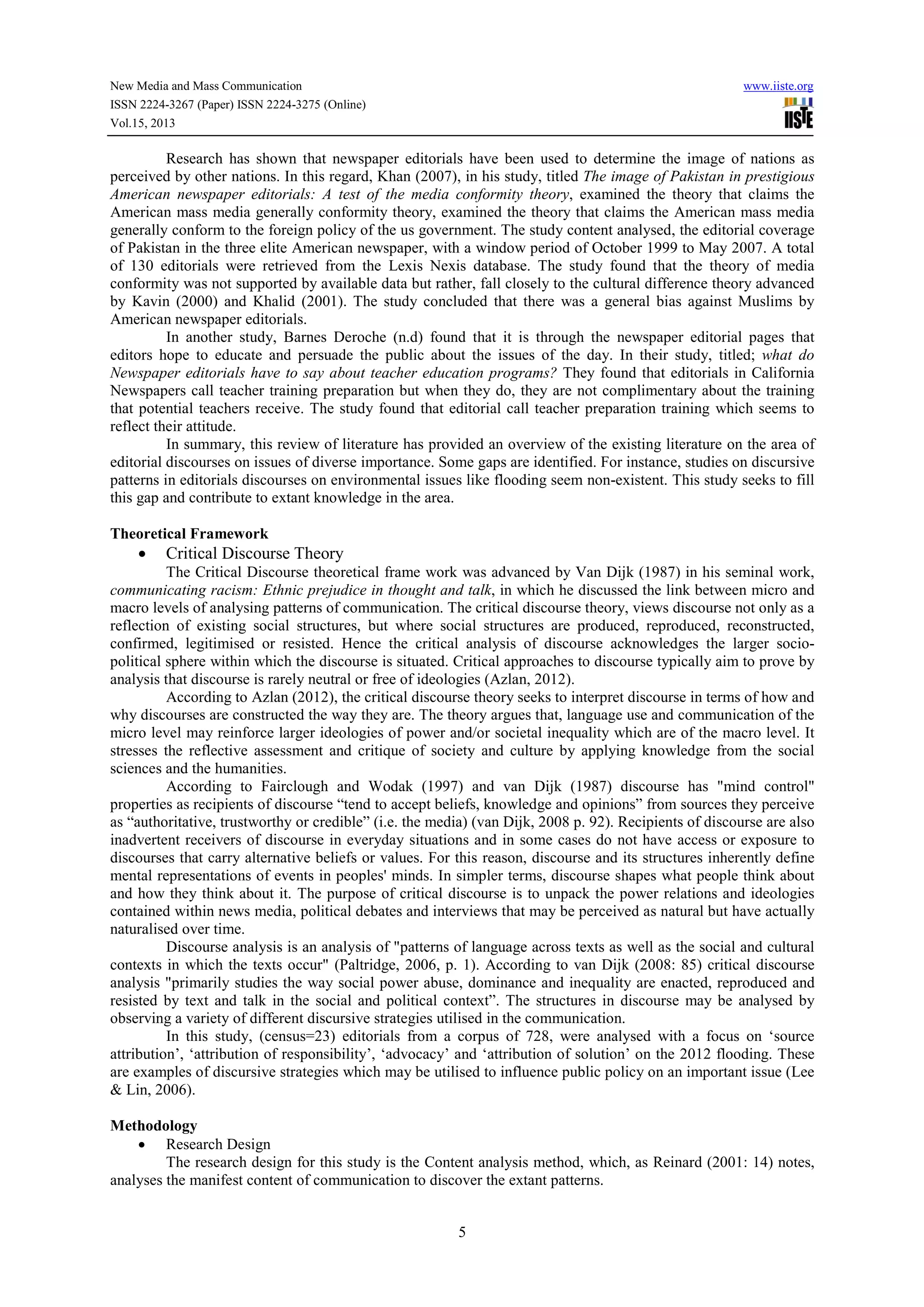 New Media and Mass Communication www.iiste.org
ISSN 2224-3267 (Paper) ISSN 2224-3275 (Online)
Vol.15, 2013
5
Research has shown that newspaper editorials have been used to determine the image of nations as
perceived by other nations. In this regard, Khan (2007), in his study, titled The image of Pakistan in prestigious
American newspaper editorials: A test of the media conformity theory, examined the theory that claims the
American mass media generally conformity theory, examined the theory that claims the American mass media
generally conform to the foreign policy of the us government. The study content analysed, the editorial coverage
of Pakistan in the three elite American newspaper, with a window period of October 1999 to May 2007. A total
of 130 editorials were retrieved from the Lexis Nexis database. The study found that the theory of media
conformity was not supported by available data but rather, fall closely to the cultural difference theory advanced
by Kavin (2000) and Khalid (2001). The study concluded that there was a general bias against Muslims by
American newspaper editorials.
In another study, Barnes Deroche (n.d) found that it is through the newspaper editorial pages that
editors hope to educate and persuade the public about the issues of the day. In their study, titled; what do
Newspaper editorials have to say about teacher education programs? They found that editorials in California
Newspapers call teacher training preparation but when they do, they are not complimentary about the training
that potential teachers receive. The study found that editorial call teacher preparation training which seems to
reflect their attitude.
In summary, this review of literature has provided an overview of the existing literature on the area of
editorial discourses on issues of diverse importance. Some gaps are identified. For instance, studies on discursive
patterns in editorials discourses on environmental issues like flooding seem non-existent. This study seeks to fill
this gap and contribute to extant knowledge in the area.
Theoretical Framework
• Critical Discourse Theory
The Critical Discourse theoretical frame work was advanced by Van Dijk (1987) in his seminal work,
communicating racism: Ethnic prejudice in thought and talk, in which he discussed the link between micro and
macro levels of analysing patterns of communication. The critical discourse theory, views discourse not only as a
reflection of existing social structures, but where social structures are produced, reproduced, reconstructed,
confirmed, legitimised or resisted. Hence the critical analysis of discourse acknowledges the larger socio-
political sphere within which the discourse is situated. Critical approaches to discourse typically aim to prove by
analysis that discourse is rarely neutral or free of ideologies (Azlan, 2012).
According to Azlan (2012), the critical discourse theory seeks to interpret discourse in terms of how and
why discourses are constructed the way they are. The theory argues that, language use and communication of the
micro level may reinforce larger ideologies of power and/or societal inequality which are of the macro level. It
stresses the reflective assessment and critique of society and culture by applying knowledge from the social
sciences and the humanities.
According to Fairclough and Wodak (1997) and van Dijk (1987) discourse has "mind control"
properties as recipients of discourse “tend to accept beliefs, knowledge and opinions” from sources they perceive
as “authoritative, trustworthy or credible” (i.e. the media) (van Dijk, 2008 p. 92). Recipients of discourse are also
inadvertent receivers of discourse in everyday situations and in some cases do not have access or exposure to
discourses that carry alternative beliefs or values. For this reason, discourse and its structures inherently define
mental representations of events in peoples' minds. In simpler terms, discourse shapes what people think about
and how they think about it. The purpose of critical discourse is to unpack the power relations and ideologies
contained within news media, political debates and interviews that may be perceived as natural but have actually
naturalised over time.
Discourse analysis is an analysis of "patterns of language across texts as well as the social and cultural
contexts in which the texts occur" (Paltridge, 2006, p. 1). According to van Dijk (2008: 85) critical discourse
analysis "primarily studies the way social power abuse, dominance and inequality are enacted, reproduced and
resisted by text and talk in the social and political context”. The structures in discourse may be analysed by
observing a variety of different discursive strategies utilised in the communication.
In this study, (census=23) editorials from a corpus of 728, were analysed with a focus on ‘source
attribution’, ‘attribution of responsibility’, ‘advocacy’ and ‘attribution of solution’ on the 2012 flooding. These
are examples of discursive strategies which may be utilised to influence public policy on an important issue (Lee
& Lin, 2006).
Methodology
• Research Design
The research design for this study is the Content analysis method, which, as Reinard (2001: 14) notes,
analyses the manifest content of communication to discover the extant patterns.
 