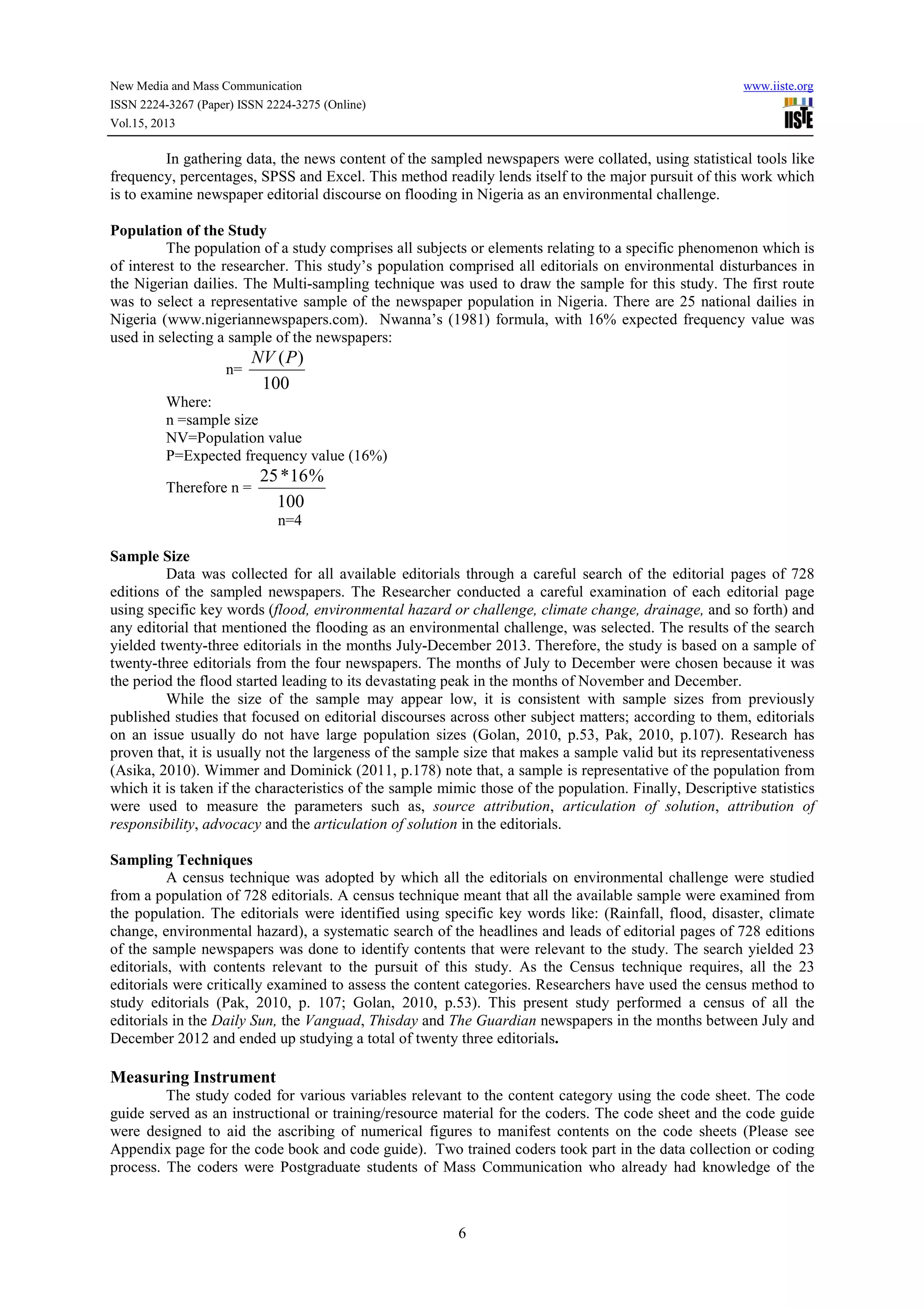 New Media and Mass Communication www.iiste.org
ISSN 2224-3267 (Paper) ISSN 2224-3275 (Online)
Vol.15, 2013
6
In gathering data, the news content of the sampled newspapers were collated, using statistical tools like
frequency, percentages, SPSS and Excel. This method readily lends itself to the major pursuit of this work which
is to examine newspaper editorial discourse on flooding in Nigeria as an environmental challenge.
Population of the Study
The population of a study comprises all subjects or elements relating to a specific phenomenon which is
of interest to the researcher. This study’s population comprised all editorials on environmental disturbances in
the Nigerian dailies. The Multi-sampling technique was used to draw the sample for this study. The first route
was to select a representative sample of the newspaper population in Nigeria. There are 25 national dailies in
Nigeria (www.nigeriannewspapers.com). Nwanna’s (1981) formula, with 16% expected frequency value was
used in selecting a sample of the newspapers:
n=
100
)(PNV
Where:
n =sample size
NV=Population value
P=Expected frequency value (16%)
Therefore n =
100
%16*25
n=4
Sample Size
Data was collected for all available editorials through a careful search of the editorial pages of 728
editions of the sampled newspapers. The Researcher conducted a careful examination of each editorial page
using specific key words (flood, environmental hazard or challenge, climate change, drainage, and so forth) and
any editorial that mentioned the flooding as an environmental challenge, was selected. The results of the search
yielded twenty-three editorials in the months July-December 2013. Therefore, the study is based on a sample of
twenty-three editorials from the four newspapers. The months of July to December were chosen because it was
the period the flood started leading to its devastating peak in the months of November and December.
While the size of the sample may appear low, it is consistent with sample sizes from previously
published studies that focused on editorial discourses across other subject matters; according to them, editorials
on an issue usually do not have large population sizes (Golan, 2010, p.53, Pak, 2010, p.107). Research has
proven that, it is usually not the largeness of the sample size that makes a sample valid but its representativeness
(Asika, 2010). Wimmer and Dominick (2011, p.178) note that, a sample is representative of the population from
which it is taken if the characteristics of the sample mimic those of the population. Finally, Descriptive statistics
were used to measure the parameters such as, source attribution, articulation of solution, attribution of
responsibility, advocacy and the articulation of solution in the editorials.
Sampling Techniques
A census technique was adopted by which all the editorials on environmental challenge were studied
from a population of 728 editorials. A census technique meant that all the available sample were examined from
the population. The editorials were identified using specific key words like: (Rainfall, flood, disaster, climate
change, environmental hazard), a systematic search of the headlines and leads of editorial pages of 728 editions
of the sample newspapers was done to identify contents that were relevant to the study. The search yielded 23
editorials, with contents relevant to the pursuit of this study. As the Census technique requires, all the 23
editorials were critically examined to assess the content categories. Researchers have used the census method to
study editorials (Pak, 2010, p. 107; Golan, 2010, p.53). This present study performed a census of all the
editorials in the Daily Sun, the Vanguad, Thisday and The Guardian newspapers in the months between July and
December 2012 and ended up studying a total of twenty three editorials.
Measuring Instrument
The study coded for various variables relevant to the content category using the code sheet. The code
guide served as an instructional or training/resource material for the coders. The code sheet and the code guide
were designed to aid the ascribing of numerical figures to manifest contents on the code sheets (Please see
Appendix page for the code book and code guide). Two trained coders took part in the data collection or coding
process. The coders were Postgraduate students of Mass Communication who already had knowledge of the
 