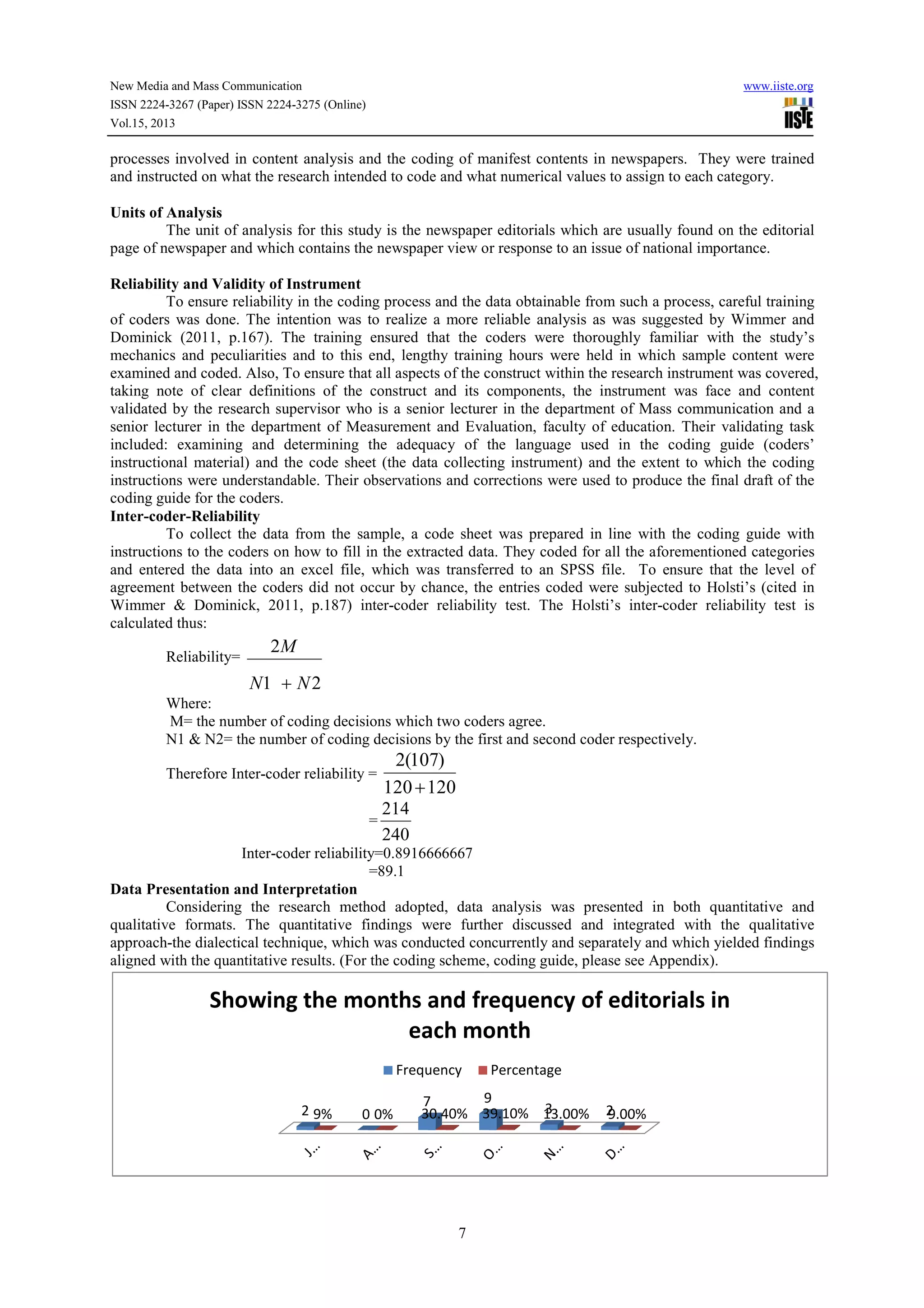 New Media and Mass Communication
ISSN 2224-3267 (Paper) ISSN 2224-3275 (Online)
Vol.15, 2013
processes involved in content analysis and the coding of manifest contents
and instructed on what the research intended to code and what numerical values to assign to each category.
Units of Analysis
The unit of analysis for this study is the newspaper editorials which are usually found on the
page of newspaper and which contains the newspaper view or response to an issue of national importance.
Reliability and Validity of Instrument
To ensure reliability in the coding process and the data obtainable from such a process, careful tr
of coders was done. The intention was to realize a more reliable analysis as was suggested by Wimmer and
Dominick (2011, p.167). The training ensured that the coders were thoroughly familiar with the study’s
mechanics and peculiarities and to this e
examined and coded. Also, To ensure that all aspects of the construct within the research instrument was covered,
taking note of clear definitions of the construct and its components, the in
validated by the research supervisor who is a senior lecturer in the department of Mass communication and a
senior lecturer in the department of Measurement and Evaluation, faculty of education. Their validating task
included: examining and determining the adequacy of the language used in the coding guide (coders’
instructional material) and the code sheet (the data collecting instrument) and the extent to which the coding
instructions were understandable. Their observations an
coding guide for the coders.
Inter-coder-Reliability
To collect the data from the sample, a code sheet was prepared in line with the coding guide with
instructions to the coders on how to fill in t
and entered the data into an excel file, which was transferred to an SPSS file. To ensure that the level of
agreement between the coders did not occur by chance, the entries coded were su
Wimmer & Dominick, 2011, p.187) inter
calculated thus:
Reliability=
21
2
NN
M
+
Where:
M= the number of coding decisions which two coders agree.
N1 & N2= the number of coding decisions by the first and second coder respectively.
Therefore Inter-coder reliability =
Inter-coder reliability=0.8916666667
Data Presentation and Interpretation
Considering the research method adopted, data analysis was presented in both quantitative and
qualitative formats. The quantitative findings were further discussed and integrated with the qualitative
approach-the dialectical technique, which was conducted concurrently and separately and which yielded findings
aligned with the quantitative results. (For the coding scheme, coding guide, please see Appendix).
2 9%
Showing the months and frequency of editorials in
3275 (Online)
7
processes involved in content analysis and the coding of manifest contents in newspapers. They were trained
and instructed on what the research intended to code and what numerical values to assign to each category.
The unit of analysis for this study is the newspaper editorials which are usually found on the
page of newspaper and which contains the newspaper view or response to an issue of national importance.
Reliability and Validity of Instrument
To ensure reliability in the coding process and the data obtainable from such a process, careful tr
of coders was done. The intention was to realize a more reliable analysis as was suggested by Wimmer and
Dominick (2011, p.167). The training ensured that the coders were thoroughly familiar with the study’s
mechanics and peculiarities and to this end, lengthy training hours were held in which sample content were
examined and coded. Also, To ensure that all aspects of the construct within the research instrument was covered,
taking note of clear definitions of the construct and its components, the instrument was face and content
validated by the research supervisor who is a senior lecturer in the department of Mass communication and a
senior lecturer in the department of Measurement and Evaluation, faculty of education. Their validating task
examining and determining the adequacy of the language used in the coding guide (coders’
instructional material) and the code sheet (the data collecting instrument) and the extent to which the coding
instructions were understandable. Their observations and corrections were used to produce the final draft of the
To collect the data from the sample, a code sheet was prepared in line with the coding guide with
instructions to the coders on how to fill in the extracted data. They coded for all the aforementioned categories
and entered the data into an excel file, which was transferred to an SPSS file. To ensure that the level of
agreement between the coders did not occur by chance, the entries coded were subjected to Holsti’s (cited in
Wimmer & Dominick, 2011, p.187) inter-coder reliability test. The Holsti’s inter-coder reliability test is
M= the number of coding decisions which two coders agree.
N1 & N2= the number of coding decisions by the first and second coder respectively.
coder reliability =
120120
)107(2
+
=
240
214
coder reliability=0.8916666667
=89.1
Presentation and Interpretation
Considering the research method adopted, data analysis was presented in both quantitative and
qualitative formats. The quantitative findings were further discussed and integrated with the qualitative
technique, which was conducted concurrently and separately and which yielded findings
aligned with the quantitative results. (For the coding scheme, coding guide, please see Appendix).
0
7 9
3 20% 30.40% 39.10% 13.00% 9.00%
Showing the months and frequency of editorials in
each month
Frequency Percentage
www.iiste.org
in newspapers. They were trained
and instructed on what the research intended to code and what numerical values to assign to each category.
The unit of analysis for this study is the newspaper editorials which are usually found on the editorial
page of newspaper and which contains the newspaper view or response to an issue of national importance.
To ensure reliability in the coding process and the data obtainable from such a process, careful training
of coders was done. The intention was to realize a more reliable analysis as was suggested by Wimmer and
Dominick (2011, p.167). The training ensured that the coders were thoroughly familiar with the study’s
nd, lengthy training hours were held in which sample content were
examined and coded. Also, To ensure that all aspects of the construct within the research instrument was covered,
strument was face and content
validated by the research supervisor who is a senior lecturer in the department of Mass communication and a
senior lecturer in the department of Measurement and Evaluation, faculty of education. Their validating task
examining and determining the adequacy of the language used in the coding guide (coders’
instructional material) and the code sheet (the data collecting instrument) and the extent to which the coding
d corrections were used to produce the final draft of the
To collect the data from the sample, a code sheet was prepared in line with the coding guide with
he extracted data. They coded for all the aforementioned categories
and entered the data into an excel file, which was transferred to an SPSS file. To ensure that the level of
bjected to Holsti’s (cited in
coder reliability test is
N1 & N2= the number of coding decisions by the first and second coder respectively.
Considering the research method adopted, data analysis was presented in both quantitative and
qualitative formats. The quantitative findings were further discussed and integrated with the qualitative
technique, which was conducted concurrently and separately and which yielded findings
aligned with the quantitative results. (For the coding scheme, coding guide, please see Appendix).
Showing the months and frequency of editorials in
 