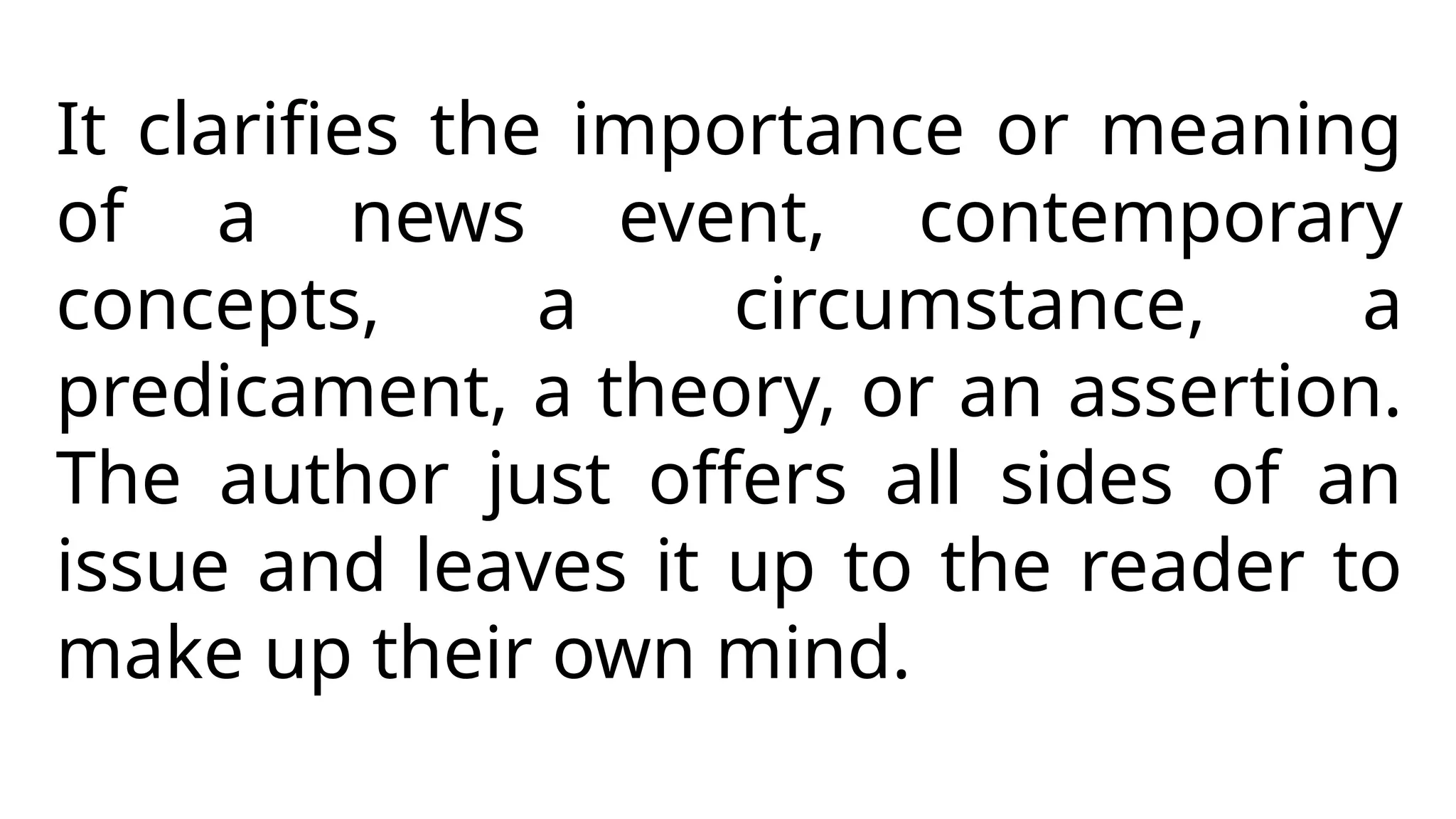 It clarifies the importance or meaning
of a news event, contemporary
concepts, a circumstance, a
predicament, a theory, or an assertion.
The author just offers all sides of an
issue and leaves it up to the reader to
make up their own mind.
 