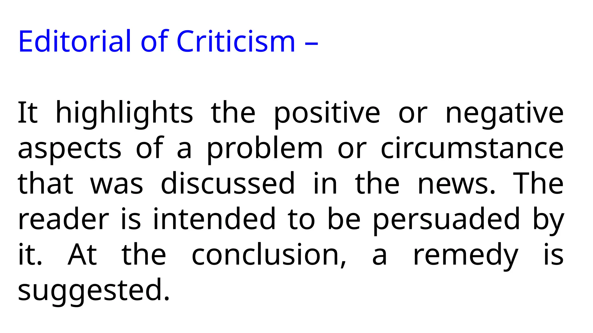 Editorial of Criticism –
It highlights the positive or negative
aspects of a problem or circumstance
that was discussed in the news. The
reader is intended to be persuaded by
it. At the conclusion, a remedy is
suggested.
 